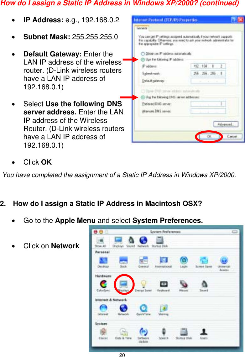  20How do I assign a Static IP Address in Windows XP/2000? (continued)  • IP Address: e.g., 192.168.0.2  • Subnet Mask: 255.255.255.0  • Default Gateway: Enter the LAN IP address of the wireless router. (D-Link wireless routers have a LAN IP address of 192.168.0.1)  • Select Use the following DNS server address. Enter the LAN IP address of the Wireless Router. (D-Link wireless routers have a LAN IP address of 192.168.0.1)  • Click OK     2.  How do I assign a Static IP Address in Macintosh OSX?  •  Go to the Apple Menu and select System Preferences.   • Click on Network             You have completed the assignment of a Static IP Address in Windows XP/2000.  