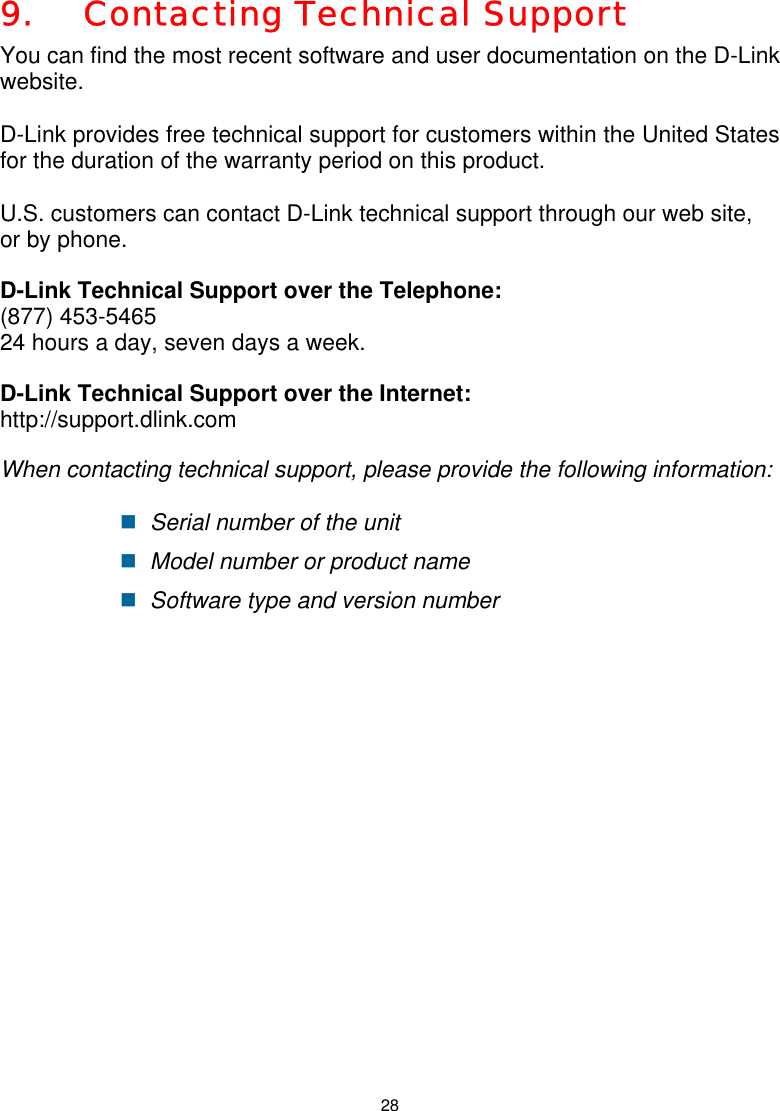  289.    Contacting Technical Support You can find the most recent software and user documentation on the D-Link website.  D-Link provides free technical support for customers within the United States for the duration of the warranty period on this product.    U.S. customers can contact D-Link technical support through our web site, or by phone.    D-Link Technical Support over the Telephone: (877) 453-5465 24 hours a day, seven days a week.  D-Link Technical Support over the Internet: http://support.dlink.com  When contacting technical support, please provide the following information:    Serial number of the unit  Model number or product name  Software type and version number  