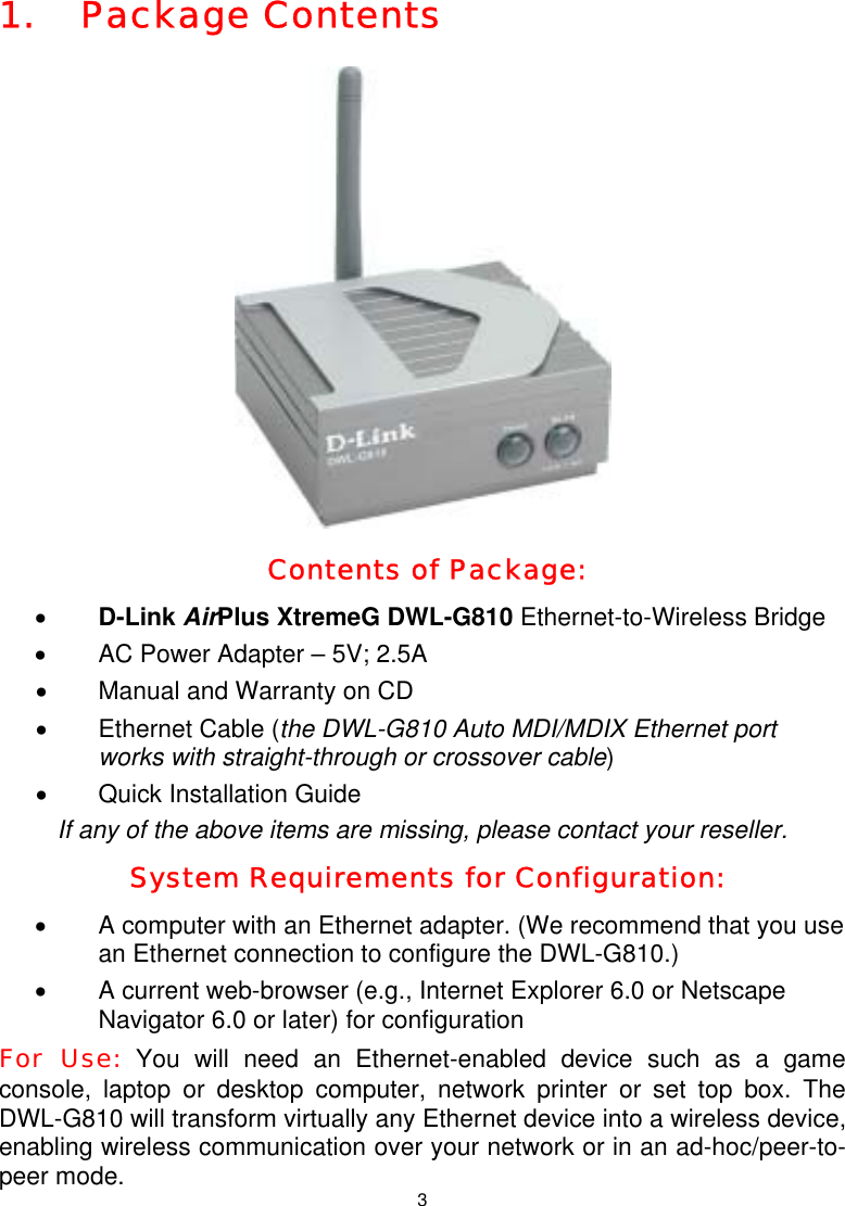  31. Package Contents    Contents of Package: • D-Link AirPlus XtremeG DWL-G810 Ethernet-to-Wireless Bridge •  AC Power Adapter – 5V; 2.5A •  Manual and Warranty on CD •  Ethernet Cable (the DWL-G810 Auto MDI/MDIX Ethernet port works with straight-through or crossover cable) •  Quick Installation Guide  If any of the above items are missing, please contact your reseller. System Requirements for Configuration: •  A computer with an Ethernet adapter. (We recommend that you use an Ethernet connection to configure the DWL-G810.) •  A current web-browser (e.g., Internet Explorer 6.0 or Netscape Navigator 6.0 or later) for configuration For Use: You will need an Ethernet-enabled device such as a game console, laptop or desktop computer, network printer or set top box. The DWL-G810 will transform virtually any Ethernet device into a wireless device, enabling wireless communication over your network or in an ad-hoc/peer-to-peer mode. 