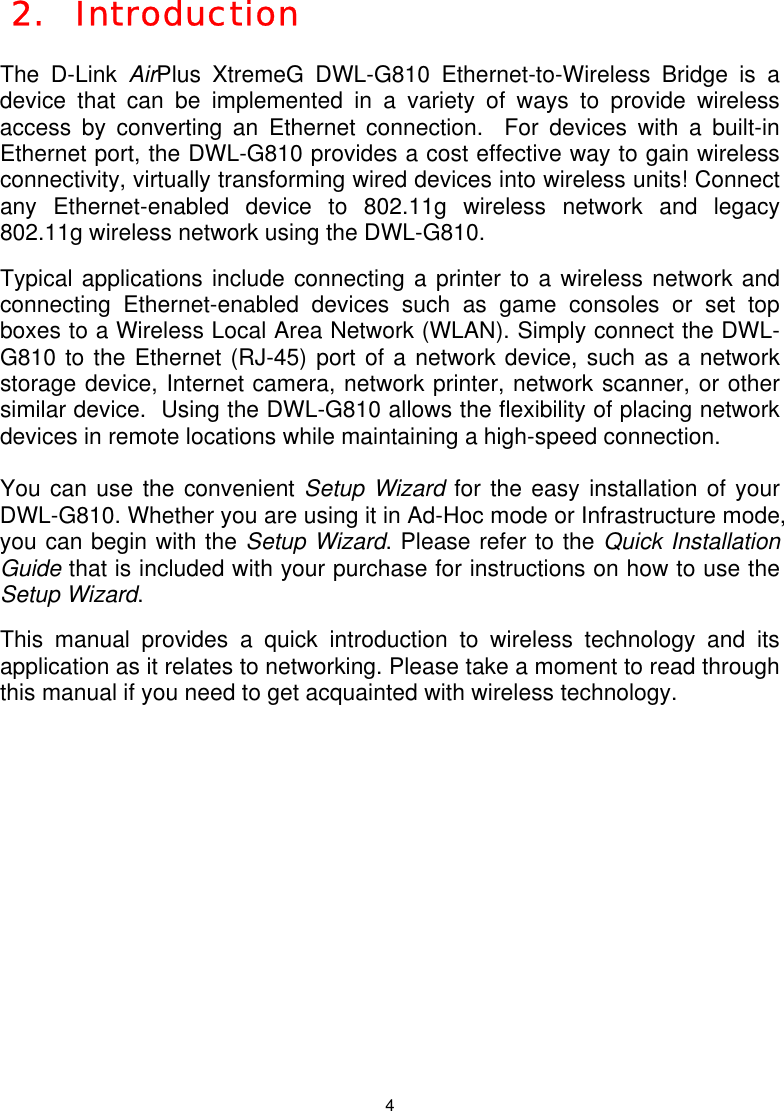  4 2.  Introduction  The D-Link AirPlus XtremeG DWL-G810 Ethernet-to-Wireless Bridge is a device that can be implemented in a variety of ways to provide wireless access by converting an Ethernet connection.  For devices with a built-in Ethernet port, the DWL-G810 provides a cost effective way to gain wireless connectivity, virtually transforming wired devices into wireless units! Connect any Ethernet-enabled device to 802.11g wireless network and legacy 802.11g wireless network using the DWL-G810.  Typical applications include connecting a printer to a wireless network and connecting Ethernet-enabled devices such as game consoles or set top boxes to a Wireless Local Area Network (WLAN). Simply connect the DWL-G810 to the Ethernet (RJ-45) port of a network device, such as a network storage device, Internet camera, network printer, network scanner, or other similar device.  Using the DWL-G810 allows the flexibility of placing network devices in remote locations while maintaining a high-speed connection.  You can use the convenient Setup Wizard for the easy installation of your DWL-G810. Whether you are using it in Ad-Hoc mode or Infrastructure mode, you can begin with the Setup Wizard. Please refer to the Quick Installation Guide that is included with your purchase for instructions on how to use the Setup Wizard.  This manual provides a quick introduction to wireless technology and its application as it relates to networking. Please take a moment to read through this manual if you need to get acquainted with wireless technology.           