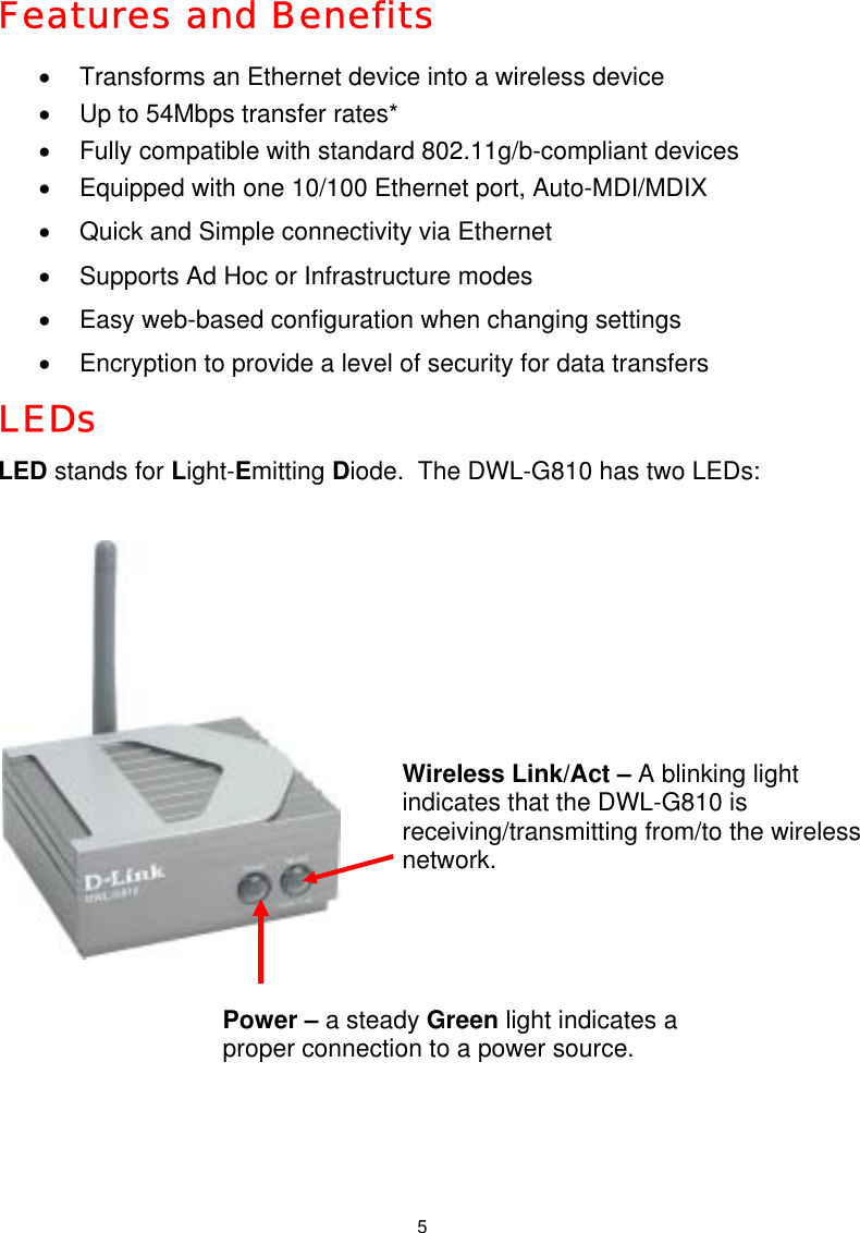  5Features and Benefits  •  Transforms an Ethernet device into a wireless device  •  Up to 54Mbps transfer rates*  •  Fully compatible with standard 802.11g/b-compliant devices •  Equipped with one 10/100 Ethernet port, Auto-MDI/MDIX •  Quick and Simple connectivity via Ethernet  •  Supports Ad Hoc or Infrastructure modes •  Easy web-based configuration when changing settings •  Encryption to provide a level of security for data transfers LEDs LED stands for Light-Emitting Diode.  The DWL-G810 has two LEDs:        Power – a steady Green light indicates a proper connection to a power source. Wireless Link/Act – A blinking light indicates that the DWL-G810 is receiving/transmitting from/to the wireless network. 