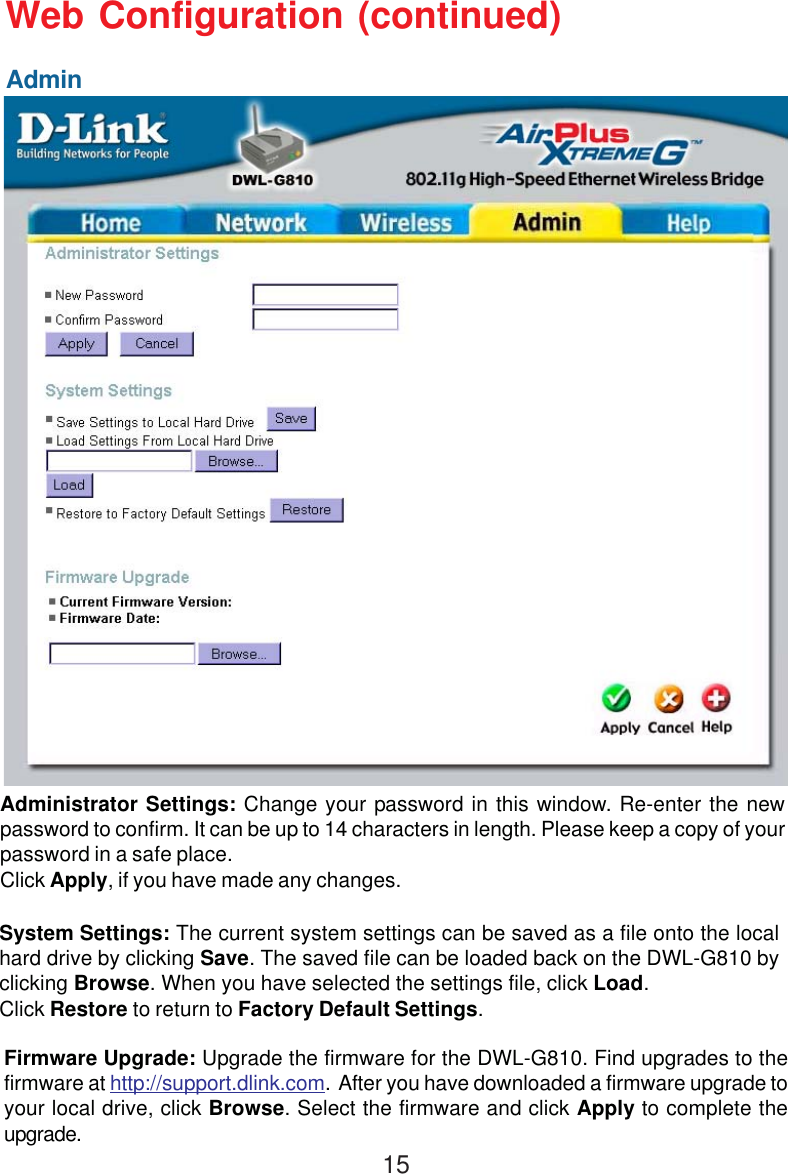 15Web Configuration (continued)Administrator Settings: Change your password in this window. Re-enter the newpassword to confirm. It can be up to 14 characters in length. Please keep a copy of yourpassword in a safe place.Click Apply, if you have made any changes.System Settings: The current system settings can be saved as a file onto the localhard drive by clicking Save. The saved file can be loaded back on the DWL-G810 byclicking Browse. When you have selected the settings file, click Load.Click Restore to return to Factory Default Settings.Firmware Upgrade: Upgrade the firmware for the DWL-G810. Find upgrades to thefirmware at http://support.dlink.com.  After you have downloaded a firmware upgrade toyour local drive, click Browse. Select the firmware and click Apply to complete theupgrade.Admin