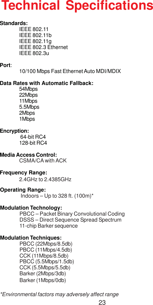 23Technical SpecificationsStandards:IEEE 802.11IEEE 802.11bIEEE 802.11gIEEE 802.3 EthernetIEEE 802.3uPort:10/100 Mbps Fast Ethernet Auto MDI/MDIXData Rates with Automatic Fallback:54Mbps22Mbps11Mbps5.5Mbps2Mbps1MbpsEncryption: 64-bit RC4128-bit RC4Media Access Control:CSMA/CA with ACKFrequency Range:2.4GHz to 2.4385GHzOperating Range: Indoors – Up to 328 ft. (100m)*Modulation Technology:PBCC – Packet Binary Convolutional CodingDSSS – Direct Sequence Spread Spectrum11-chip Barker sequenceModulation Techniques:PBCC (22Mbps/8.5db)PBCC (11Mbps/4.5db)CCK (11Mbps/8.5db)PBCC (5.5Mbps/1.5db)CCK (5.5Mbps/5.5db)Barker (2Mbps/3db)Barker (1Mbps/0db)*Environmental factors may adversely affect range