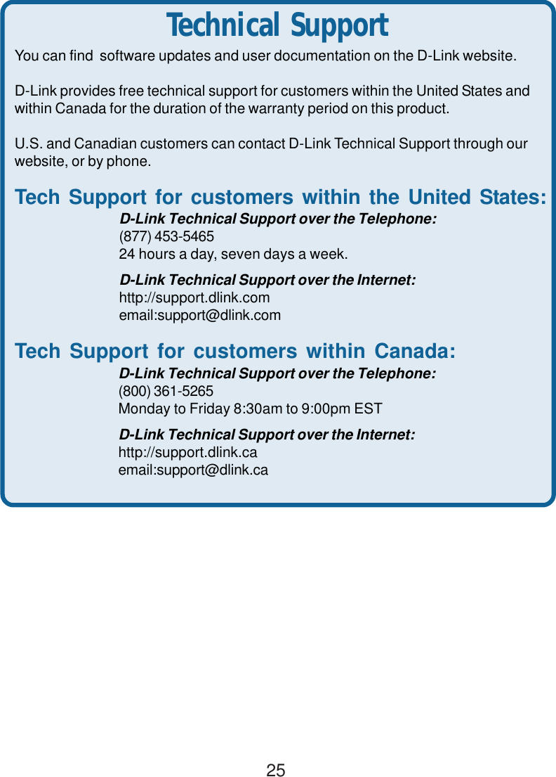 25Technical SupportYou can find  software updates and user documentation on the D-Link website.D-Link provides free technical support for customers within the United States andwithin Canada for the duration of the warranty period on this product.U.S. and Canadian customers can contact D-Link Technical Support through ourwebsite, or by phone.Tech Support for customers within the United States:D-Link Technical Support over the Telephone:(877) 453-546524 hours a day, seven days a week.D-Link Technical Support over the Internet:http://support.dlink.comemail:support@dlink.comTech Support for customers within Canada:D-Link Technical Support over the Telephone:(800) 361-5265Monday to Friday 8:30am to 9:00pm ESTD-Link Technical Support over the Internet:http://support.dlink.caemail:support@dlink.ca