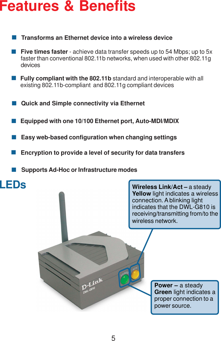 5Features &amp; BenefitsTransforms an Ethernet device into a wireless deviceFully compliant with the 802.11b standard and interoperable with allexisting 802.11b-compliant  and 802.11g compliant devicesEquipped with one 10/100 Ethernet port, Auto-MDI/MDIXQuick and Simple connectivity via EthernetFive times faster - achieve data transfer speeds up to 54 Mbps; up to 5xfaster than conventional 802.11b networks, when used with other 802.11gdevicesEncryption to provide a level of security for data transfersEasy web-based configuration when changing settingsSupports Ad-Hoc or Infrastructure modesWireless Link/Act – a steadyYellow light indicates a wirelessconnection. A blinking lightindicates that the DWL-G810 isreceiving/transmitting from/to thewireless network.Power – a steadyGreen light indicates aproper connection to apower source.LEDs