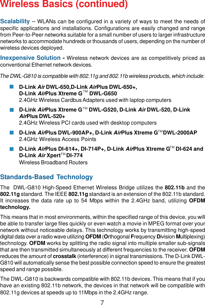7Standards-Based TechnologyThe  DWL-G810 High-Speed Ethernet Wireless Bridge utilizes the 802.11b and the802.11g standard. The IEEE 802.11g standard is an extension of the 802.11b standard.It increases the data rate up to 54 Mbps within the 2.4GHz band, utilizing OFDMtechnology.This means that in most environments, within the specified range of this device, you willbe able to transfer large files quickly or even watch a movie in MPEG format over yournetwork without noticeable delays. This technology works by transmitting high-speeddigital data over a radio wave utilizing OFDM (Orthogonal Frequency Division Multiplexing)technology. OFDM works by splitting the radio signal into multiple smaller sub-signalsthat are then transmitted simultaneously at different frequencies to the receiver. OFDMreduces the amount of crosstalk (interference) in signal transmissions. The D-Link DWL-G810 will automatically sense the best possible connection speed to ensure the greatestspeed and range possible.The DWL-G810 is backwards compatible with 802.11b devices. This means that if youhave an existing 802.11b network, the devices in that network will be compatible with802.11g devices at speeds up to 11Mbps in the 2.4GHz range.Wireless Basics (continued)Scalability – WLANs can be configured in a variety of ways to meet the needs ofspecific applications and installations. Configurations are easily changed and rangefrom Peer-to-Peer networks suitable for a small number of users to larger infrastructurenetworks to accommodate hundreds or thousands of users, depending on the number ofwireless devices deployed.Inexpensive Solution - Wireless network devices are as competitively priced asconventional Ethernet network devices.The DWL-G810 is compatible with 802.11g and 802.11b wireless products, which include:D-Link Air DWL-650,D-Link AirPlus DWL-650+,D-Link AirPlus Xtreme G     DWL-G6502.4GHz Wireless Cardbus Adapters used with laptop computersD-Link AirPlus Xtreme G     DWL-G520, D-Link Air DWL-520, D-LinkAirPlus DWL-520+2.4GHz Wireless PCI cards used with desktop computersD-Link AirPlus DWL-900AP+, D-Link AirPlus Xtreme G    DWL-2000AP2.4GHz Wireless Access PointsD-Link AirPlus DI-614+, DI-714P+, D-Link AirPlus Xtreme G    DI-624 andD-Link Air Xpert    DI-774Wireless Broadband RoutersTMTMTMTMTM
