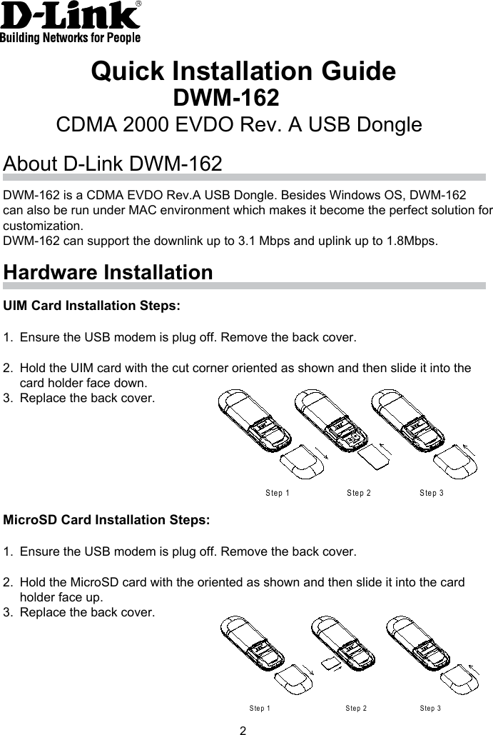 2Quick Installation GuideDWM-162CDMA 2000 EVDO Rev. A USB DongleAbout D-Link DWM-162Hardware InstallationDWM-162 is a CDMA EVDO Rev.A USB Dongle. Besides Windows OS, DWM-162 can also be run under MAC environment which makes it become the perfect solution for customization. DWM-162 can support the downlink up to 3.1 Mbps and uplink up to 1.8Mbps.UIM Card Installation Steps:1. Ensure the USB modem is plug off. Remove the back cover.2. Hold the UIM card with the cut corner oriented as shown and then slide it into the card holder face down. 3. Replace the back cover.MicroSD Card Installation Steps:1. Ensure the USB modem is plug off. Remove the back cover.2. Hold the MicroSD card with the oriented as shown and then slide it into the card holder face up.3. Replace the back cover.S tep 1 S tep 2 S tep 3S te p 1 S te p 2 S te p 3