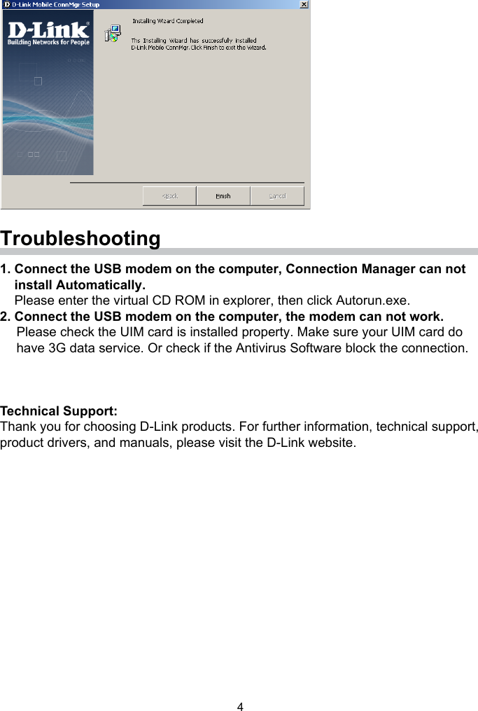 4Troubleshooting1. Connect the USB modem on the computer, Connection Manager can not     install Automatically.    Please enter the virtual CD ROM in explorer, then click Autorun.exe.2. Connect the USB modem on the computer, the modem can not work.Please check the UIM card is installed property. Make sure your UIM card dohave 3G data service. Or check if the Antivirus Software block the connection.Technical Support:Thank you for choosing D-Link products. For further information, technical support, product drivers, and manuals, please visit the D-Link website.  