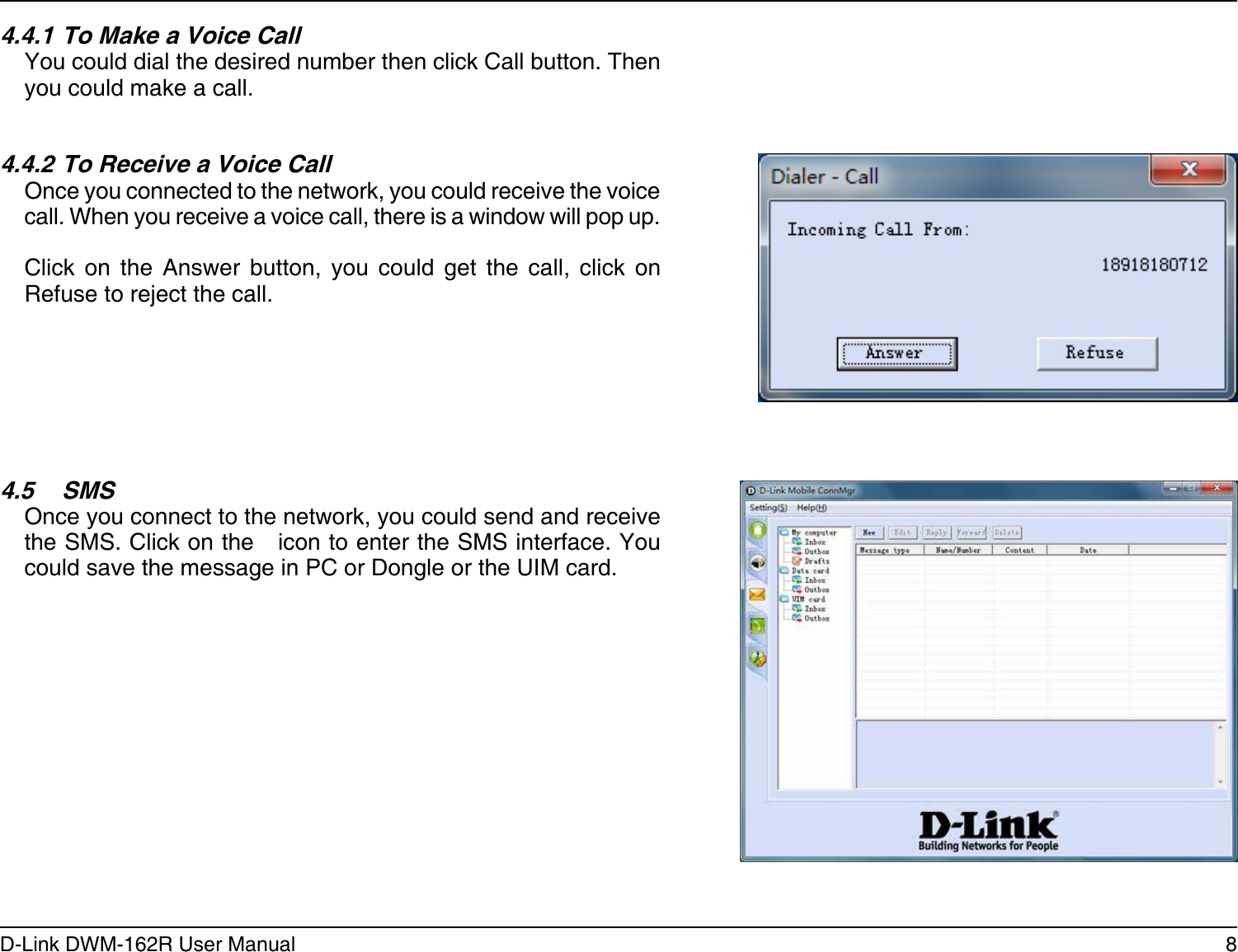 8D-Link DWM-162R User ManualSection 2 - Installation4.5  SMSOnce you connect to the network, you could send and receive the SMS. Click on the   icon to enter the SMS interface. You could save the message in PC or Dongle or the UIM card.4.4.1 To Make a Voice CallYou could dial the desired number then click Call button. Then you could make a call.4.4.2 To Receive a Voice CallOnce you connected to the network, you could receive the voice call. When you receive a voice call, there is a window will pop up. Click  on  the  Answer  button,  you  could  get  the  call,  click  on Refuse to reject the call.
