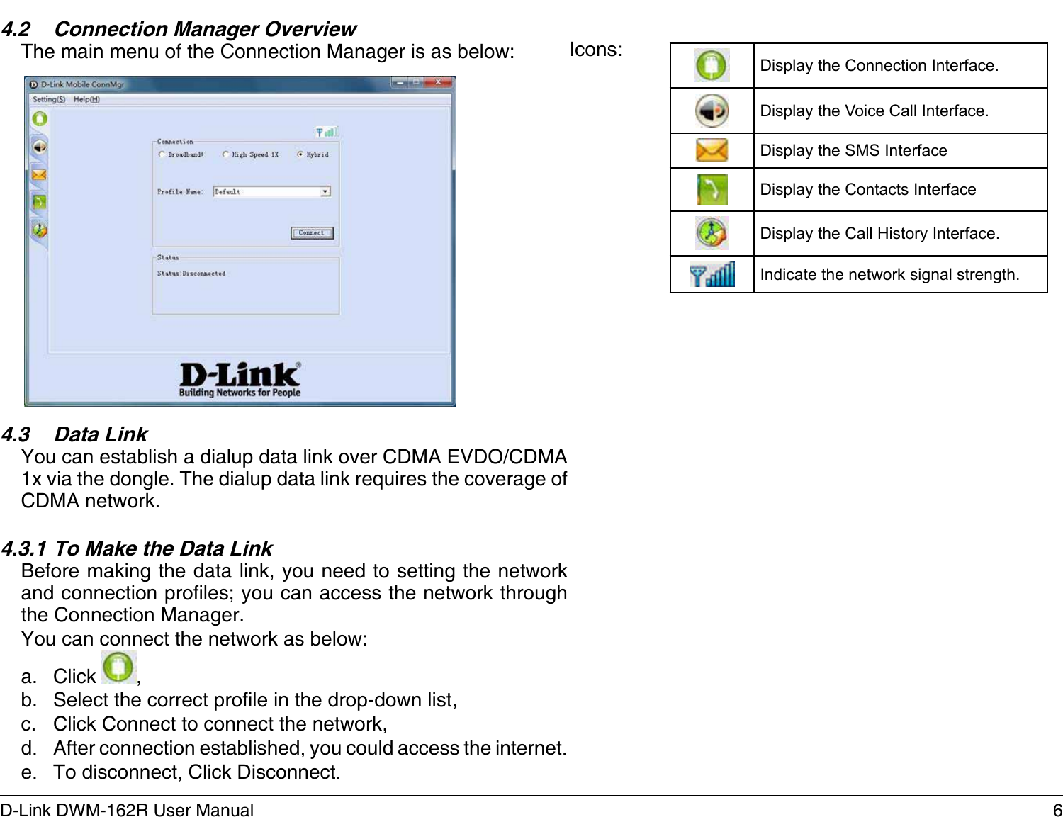 6D-Link DWM-162R User ManualSection 2 - Installation4.3.1 To Make the Data LinkBefore making the data link, you need to setting the network and connection proles; you can access the network through the Connection Manager.You can connect the network as below:a.  Click  ,b.  Select the correct prole in the drop-down list,c.  Click Connect to connect the network,d.  After connection established, you could access the internet.e.  To disconnect, Click Disconnect.4.3  Data LinkYou can establish a dialup data link over CDMA EVDO/CDMA 1x via the dongle. The dialup data link requires the coverage of CDMA network.4.2  Connection Manager OverviewThe main menu of the Connection Manager is as below: Icons: Display the Connection Interface.Display the Voice Call Interface.Display the SMS InterfaceDisplay the Contacts InterfaceDisplay the Call History Interface.Indicate the network signal strength.