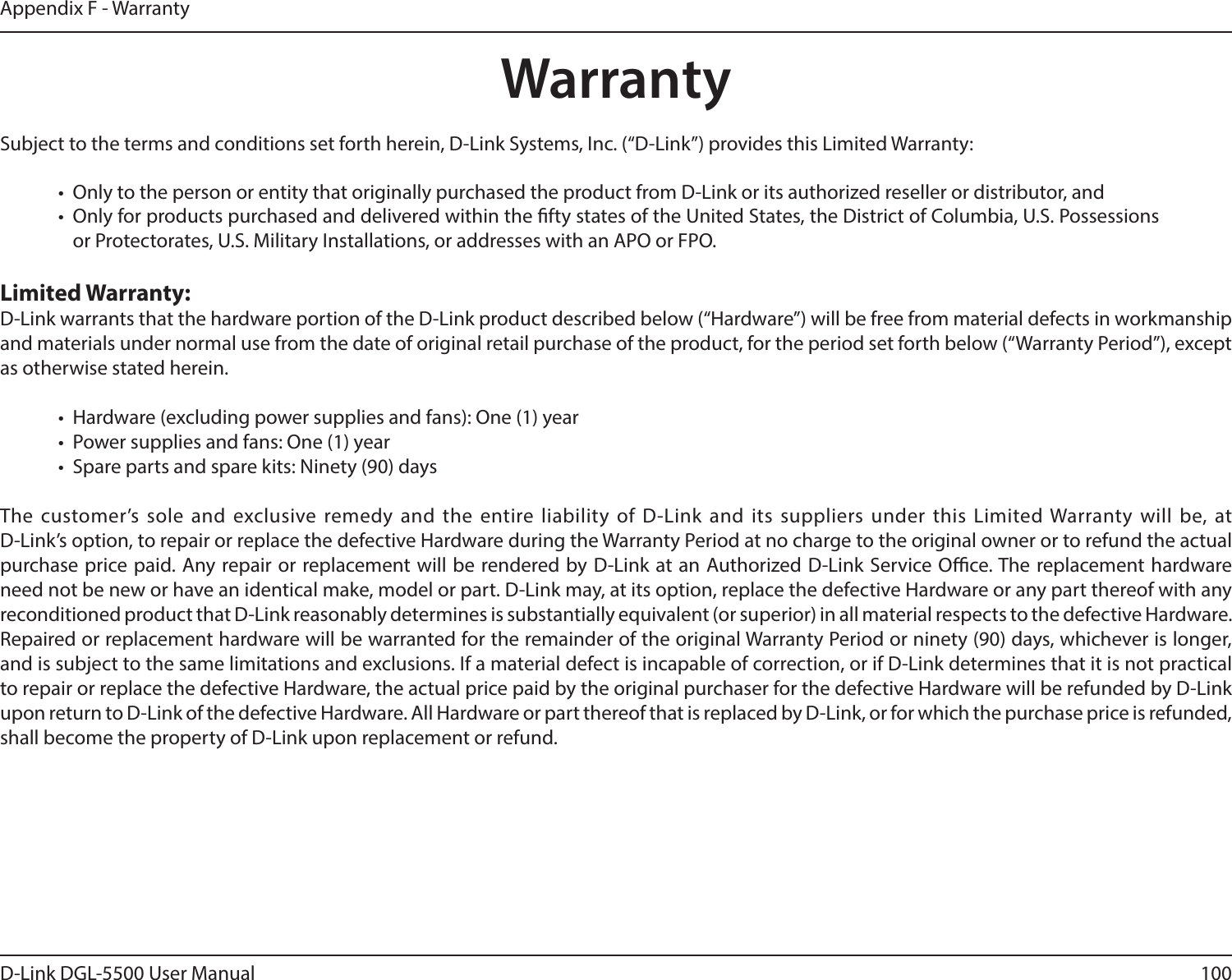 100D-Link DGL-5500 User ManualAppendix F - WarrantyWarrantySubject to the terms and conditions set forth herein, D-Link Systems, Inc. (“D-Link”) provides this Limited Warranty:•  Only to the person or entity that originally purchased the product from D-Link or its authorized reseller or distributor, and•  Only for products purchased and delivered within the fty states of the United States, the District of Columbia, U.S. Possessions or Protectorates, U.S. Military Installations, or addresses with an APO or FPO.Limited Warranty:D-Link warrants that the hardware portion of the D-Link product described below (“Hardware”) will be free from material defects in workmanship and materials under normal use from the date of original retail purchase of the product, for the period set forth below (“Warranty Period”), except as otherwise stated herein.•  Hardware (excluding power supplies and fans): One (1) year•  Power supplies and fans: One (1) year•  Spare parts and spare kits: Ninety (90) daysThe customer’s sole and exclusive remedy and the entire liability of D-Link and its suppliers under this Limited Warranty will be, at  D-Link’s option, to repair or replace the defective Hardware during the Warranty Period at no charge to the original owner or to refund the actual purchase price paid. Any repair or replacement will be rendered by D-Link at an Authorized D-Link Service Oce. The replacement hardware need not be new or have an identical make, model or part. D-Link may, at its option, replace the defective Hardware or any part thereof with any reconditioned product that D-Link reasonably determines is substantially equivalent (or superior) in all material respects to the defective Hardware. Repaired or replacement hardware will be warranted for the remainder of the original Warranty Period or ninety (90) days, whichever is longer, and is subject to the same limitations and exclusions. If a material defect is incapable of correction, or if D-Link determines that it is not practical to repair or replace the defective Hardware, the actual price paid by the original purchaser for the defective Hardware will be refunded by D-Link upon return to D-Link of the defective Hardware. All Hardware or part thereof that is replaced by D-Link, or for which the purchase price is refunded, shall become the property of D-Link upon replacement or refund.