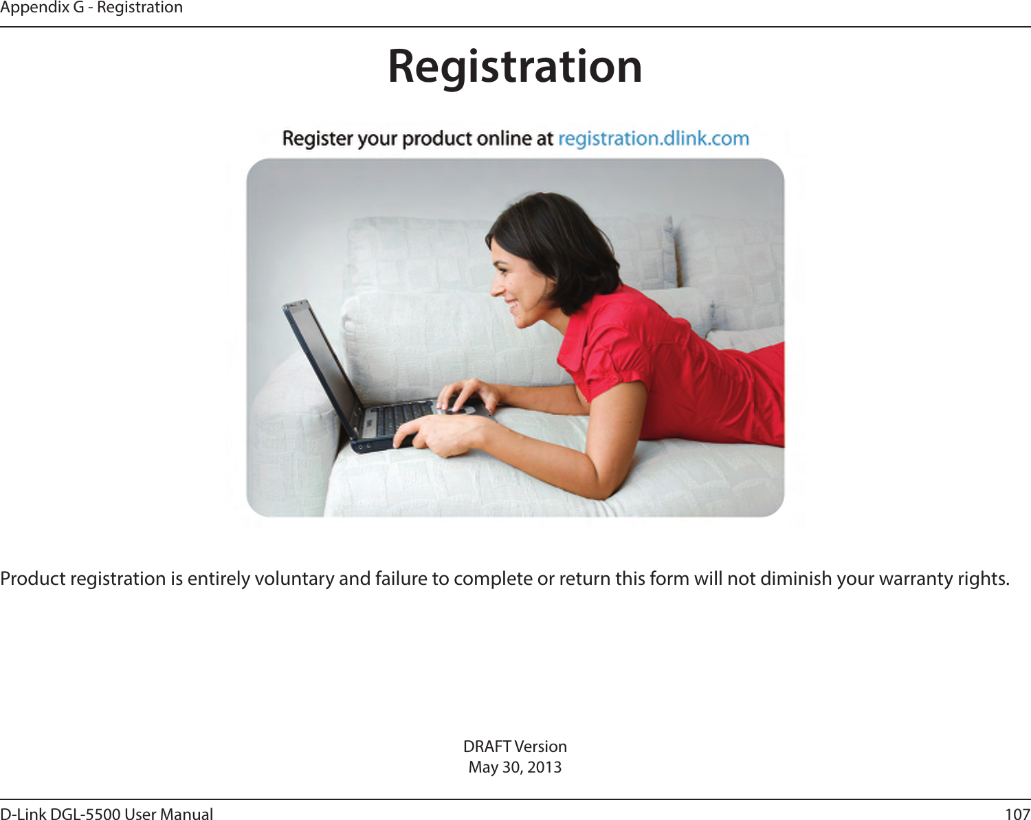 107D-Link DGL-5500 User ManualAppendix G - RegistrationDRAFT VersionMay 30, 2013Product registration is entirely voluntary and failure to complete or return this form will not diminish your warranty rights.Registration