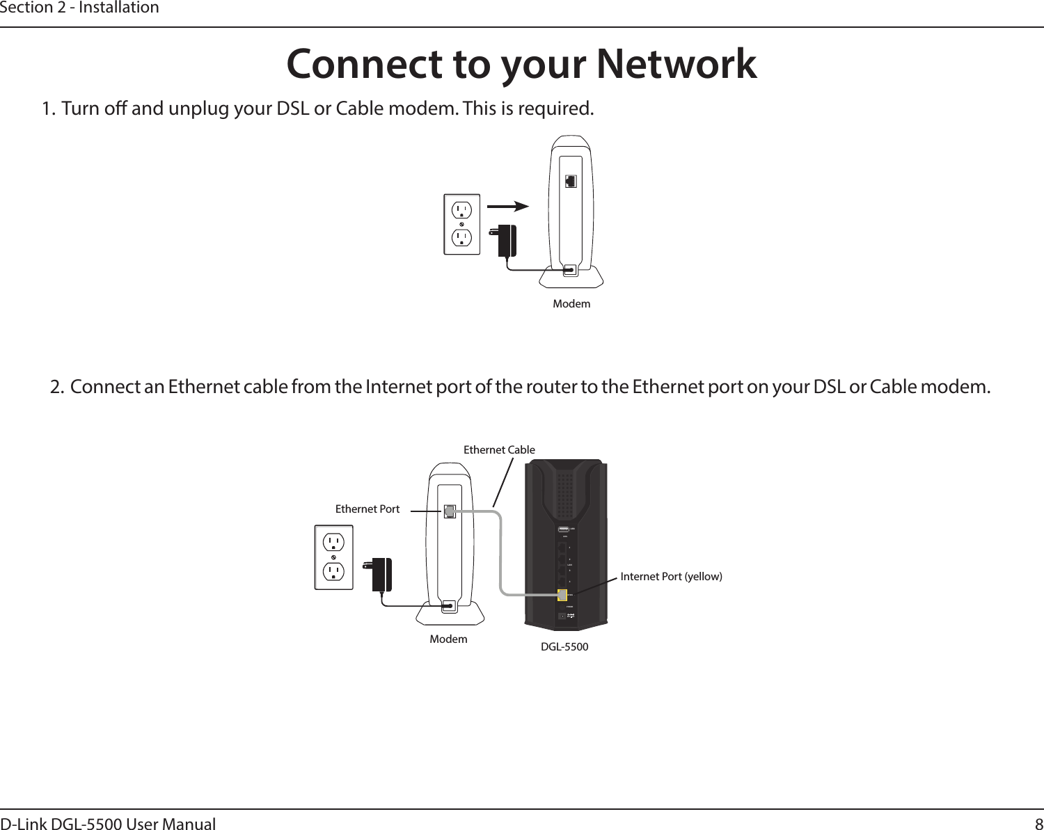 8D-Link DGL-5500 User ManualSection 2 - Installation1. Turn o and unplug your DSL or Cable modem. This is required.Connect to your NetworkModem2.  Connect an Ethernet cable from the Internet port of the router to the Ethernet port on your DSL or Cable modem.12V2AUSBWPS123LAN4INTERNETPOWERModem DGL-5500Ethernet PortEthernet CableInternet Port (yellow)
