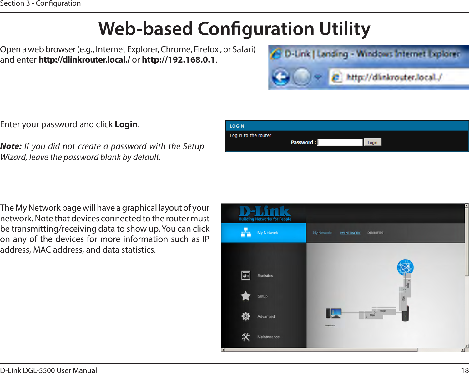18D-Link DGL-5500 User ManualSection 3 - CongurationWeb-based Conguration UtilityEnter your password and click Login. Note: If you did not create a password with the Setup Wizard, leave the password blank by default.Open a web browser (e.g., Internet Explorer, Chrome, Firefox , or Safari) and enter http://dlinkrouter.local./ or http://192.168.0.1. The My Network page will have a graphical layout of your network. Note that devices connected to the router must be transmitting/receiving data to show up. You can click on any of the devices for more information such as IP address, MAC address, and data statistics. 