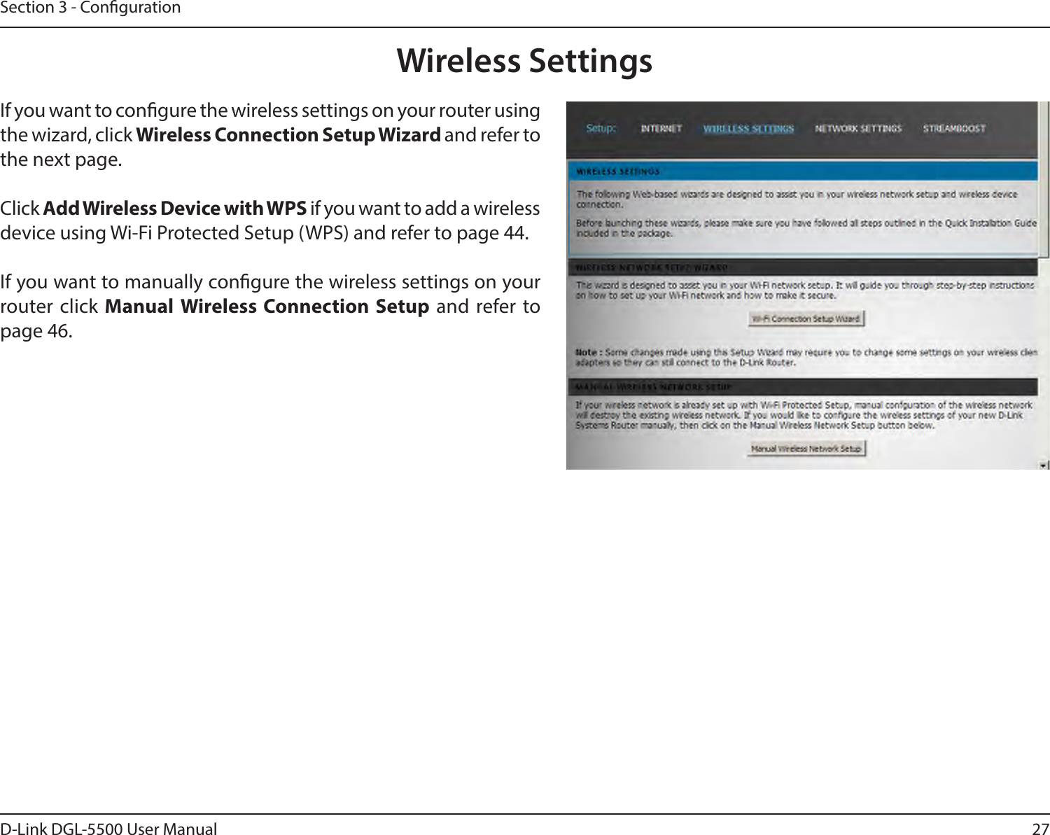 27D-Link DGL-5500 User ManualSection 3 - CongurationWireless SettingsIf you want to congure the wireless settings on your router using the wizard, click Wireless Connection Setup Wizard and refer to the next page.Click Add Wireless Device with WPS if you want to add a wireless device using Wi-Fi Protected Setup (WPS) and refer to page 44.If you want to manually congure the wireless settings on your router click Manual Wireless Connection Setup and refer to page 46.