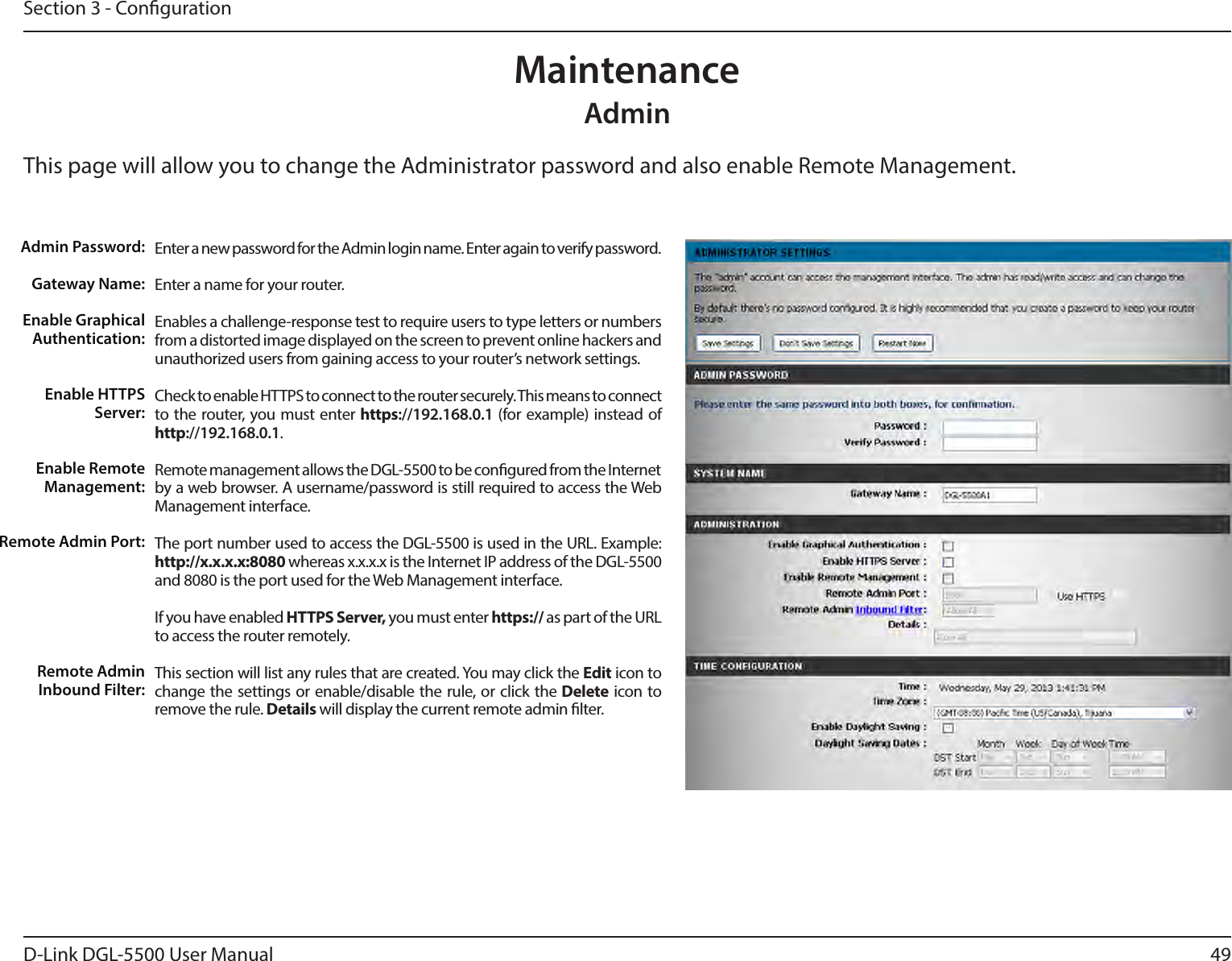 49D-Link DGL-5500 User ManualSection 3 - CongurationAdminThis page will allow you to change the Administrator password and also enable Remote Management.  MaintenanceEnter a new password for the Admin login name. Enter again to verify password. Enter a name for your router.Enables a challenge-response test to require users to type letters or numbers from a distorted image displayed on the screen to prevent online hackers and unauthorized users from gaining access to your router’s network settings.Check to enable HTTPS to connect to the router securely. This means to connect to the router, you must enter https://192.168.0.1 (for example) instead of http://192.168.0.1. Remote management allows the DGL-5500 to be congured from the Internet by a web browser. A username/password is still required to access the Web Management interface. The port number used to access the DGL-5500 is used in the URL. Example: http://x.x.x.x:8080 whereas x.x.x.x is the Internet IP address of the DGL-5500 and 8080 is the port used for the Web Management interface.If you have enabled HTTPS Server, you must enter https:// as part of the URL to access the router remotely.This section will list any rules that are created. You may click the Edit icon to change the settings or enable/disable the rule, or click the Delete icon to remove the rule. Details will display the current remote admin lter.Admin Password:Gateway Name:Enable Graphical Authentication:Enable HTTPS Server:Enable Remote Management:Remote Admin Port:Remote Admin Inbound Filter: