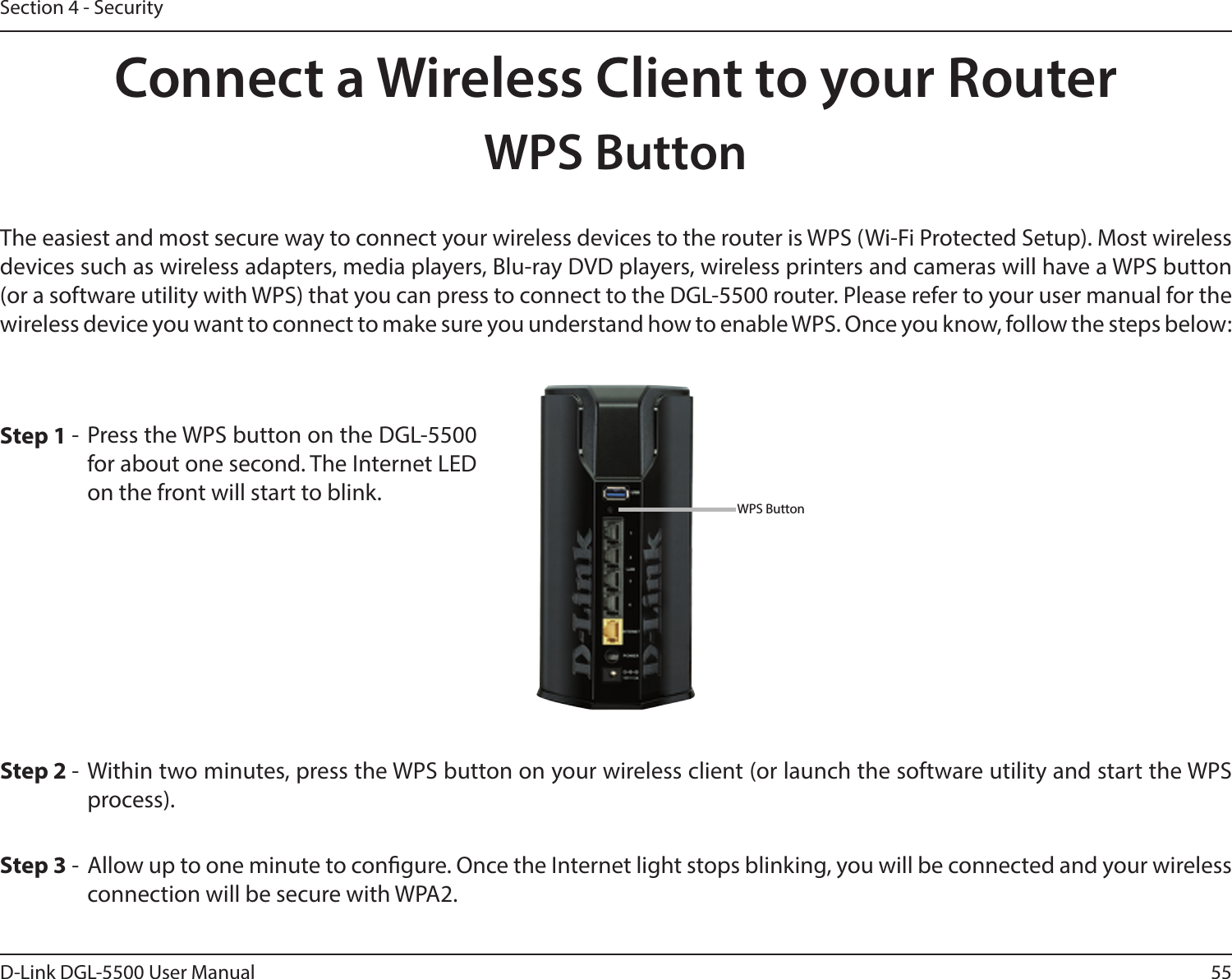 55D-Link DGL-5500 User ManualSection 4 - SecurityConnect a Wireless Client to your RouterWPS ButtonStep 2 - Within two minutes, press the WPS button on your wireless client (or launch the software utility and start the WPS process).The easiest and most secure way to connect your wireless devices to the router is WPS (Wi-Fi Protected Setup). Most wireless devices such as wireless adapters, media players, Blu-ray DVD players, wireless printers and cameras will have a WPS button (or a software utility with WPS) that you can press to connect to the DGL-5500 router. Please refer to your user manual for the wireless device you want to connect to make sure you understand how to enable WPS. Once you know, follow the steps below:Step 1 - Press the WPS button on the DGL-5500 for about one second. The Internet LED on the front will start to blink.Step 3 -  Allow up to one minute to congure. Once the Internet light stops blinking, you will be connected and your wireless connection will be secure with WPA2.WPS Button