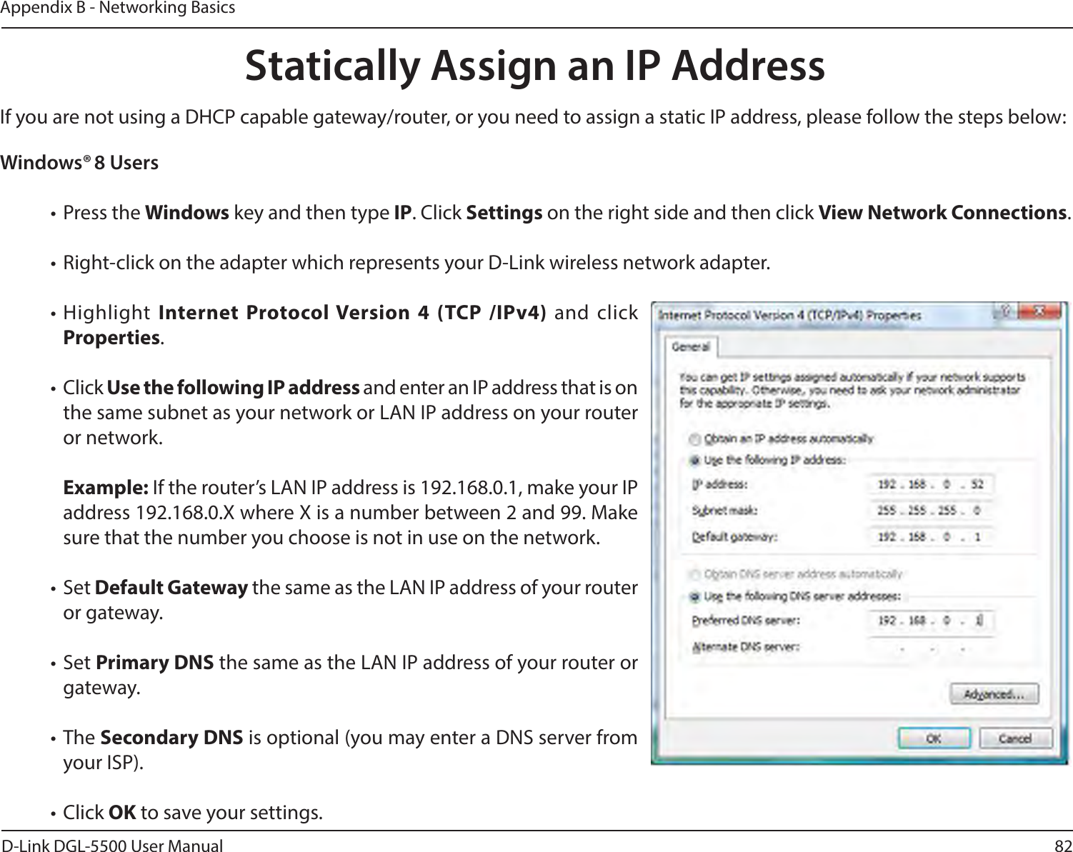 82D-Link DGL-5500 User ManualAppendix B - Networking BasicsWindows® 8 Users•  Press the Windows key and then type IP. Click Settings on the right side and then click View Network Connections. • Right-click on the adapter which represents your D-Link wireless network adapter.• Highlight Internet Protocol Version 4 (TCP /IPv4) and click Properties.• Click Use the following IP address and enter an IP address that is on the same subnet as your network or LAN IP address on your router or network. Example: If the router’s LAN IP address is 192.168.0.1, make your IP address 192.168.0.X where X is a number between 2 and 99. Make sure that the number you choose is not in use on the network. • Set Default Gateway the same as the LAN IP address of your router or gateway.• Set Primary DNS the same as the LAN IP address of your router or gateway. • The Secondary DNS is optional (you may enter a DNS server from your ISP).• Click OK to save your settings.Statically Assign an IP AddressIf you are not using a DHCP capable gateway/router, or you need to assign a static IP address, please follow the steps below: