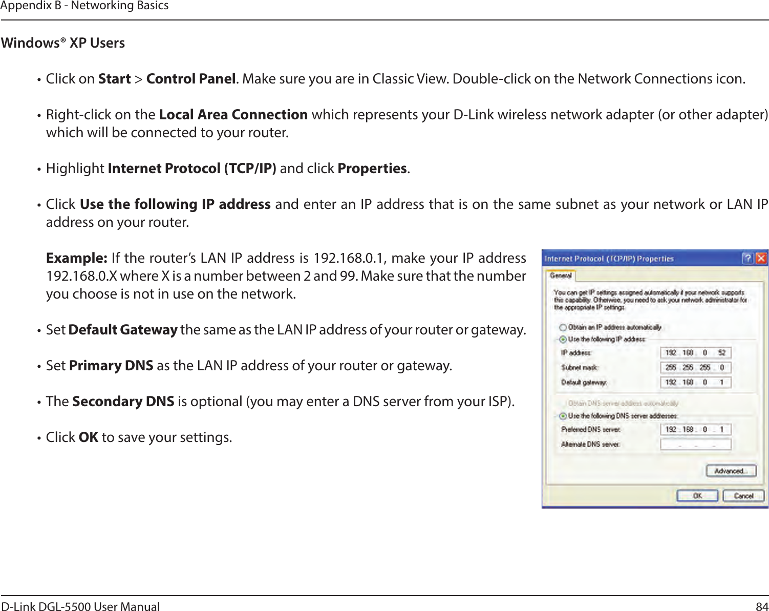 84D-Link DGL-5500 User ManualAppendix B - Networking BasicsWindows® XP Users• Click on Start &gt; Control Panel. Make sure you are in Classic View. Double-click on the Network Connections icon. • Right-click on the Local Area Connection which represents your D-Link wireless network adapter (or other adapter) which will be connected to your router.• Highlight Internet Protocol (TCP/IP) and click Properties.• Click Use the following IP address and enter an IP address that is on the same subnet as your network or LAN IP address on your router. Example: If the router’s LAN IP address is 192.168.0.1, make your IP address 192.168.0.X where X is a number between 2 and 99. Make sure that the number you choose is not in use on the network. • Set Default Gateway the same as the LAN IP address of your router or gateway.• Set Primary DNS as the LAN IP address of your router or gateway. • The Secondary DNS is optional (you may enter a DNS server from your ISP).• Click OK to save your settings.