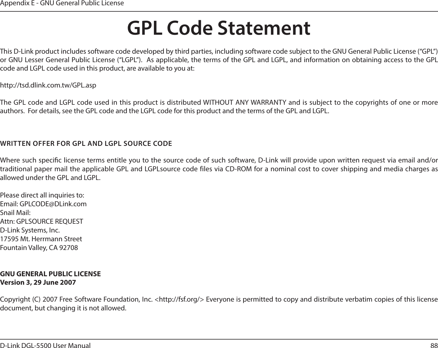 88D-Link DGL-5500 User ManualAppendix E - GNU General Public LicenseGPL Code StatementThis D-Link product includes software code developed by third parties, including software code subject to the GNU General Public License (“GPL”) or GNU Lesser General Public License (“LGPL”).  As applicable, the terms of the GPL and LGPL, and information on obtaining access to the GPL code and LGPL code used in this product, are available to you at:http://tsd.dlink.com.tw/GPL.aspThe GPL code and LGPL code used in this product is distributed WITHOUT ANY WARRANTY and is subject to the copyrights of one or more authors.  For details, see the GPL code and the LGPL code for this product and the terms of the GPL and LGPL.WRITTEN OFFER FOR GPL AND LGPL SOURCE CODEWhere such specic license terms entitle you to the source code of such software, D-Link will provide upon written request via email and/or traditional paper mail the applicable GPL and LGPLsource code files via CD-ROM for a nominal cost to cover shipping and media charges as allowed under the GPL and LGPL.  Please direct all inquiries to:Email: GPLCODE@DLink.comSnail Mail:Attn: GPLSOURCE REQUESTD-Link Systems, Inc.17595 Mt. Herrmann StreetFountain Valley, CA 92708GNU GENERAL PUBLIC LICENSEVersion 3, 29 June 2007Copyright (C) 2007 Free Software Foundation, Inc. &lt;http://fsf.org/&gt; Everyone is permitted to copy and distribute verbatim copies of this license document, but changing it is not allowed.