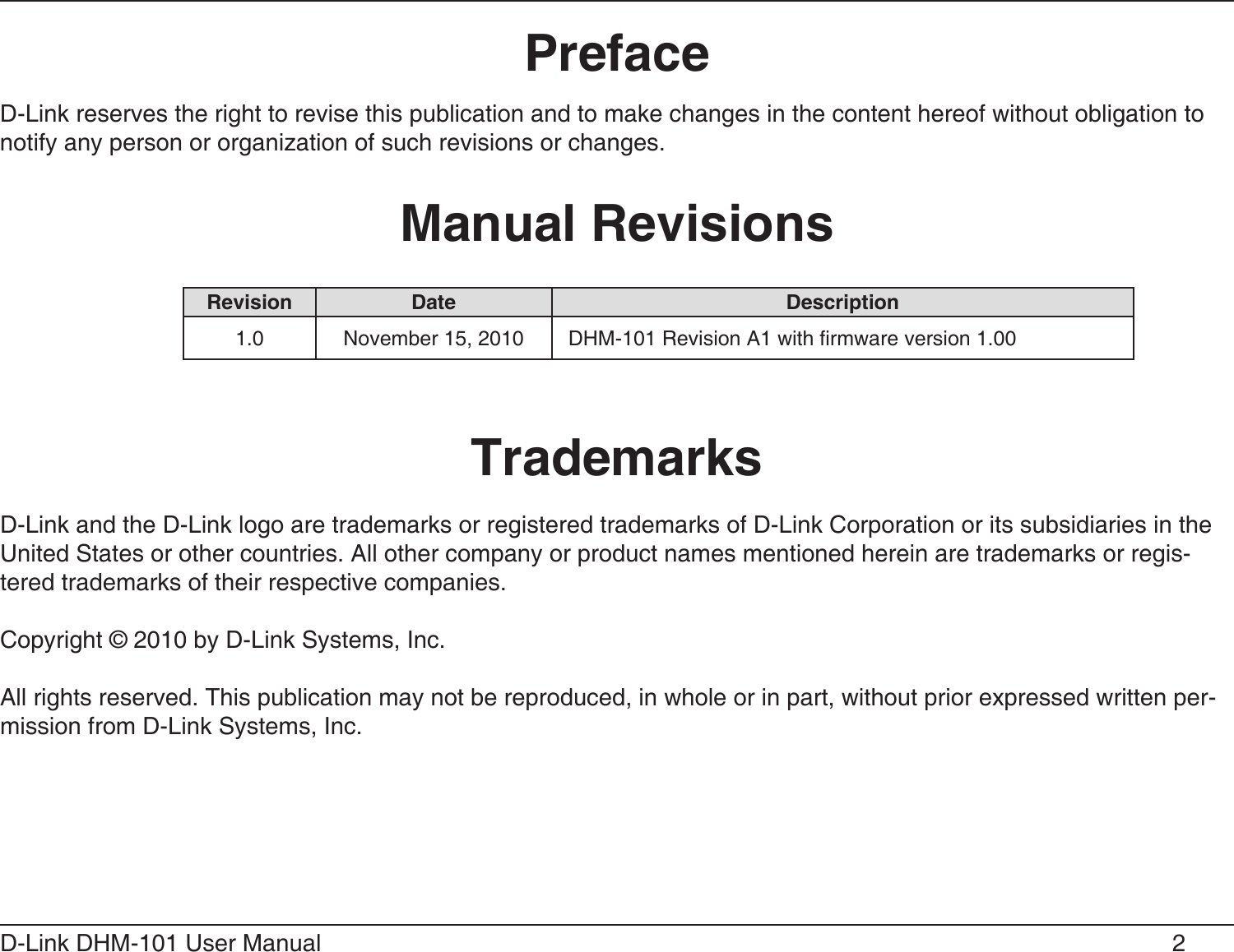 2D-Link DHM-101 User Manual D-Link reserves the right to revise this publication and to make changes in the content hereof without obligation to notify any person or organization of such revisions or changes.D-Link and the D-Link logo are trademarks or registered trademarks of D-Link Corporation or its subsidiaries in the United States or other countries. All other company or product names mentioned herein are trademarks or regis-tered trademarks of their respective companies.Copyright © 2010 by D-Link Systems, Inc.All rights reserved. This publication may not be reproduced, in whole or in part, without prior expressed written per-mission from D-Link Systems, Inc.  1.0 November 15, 2010 DHM-101 Revision A1 with rmware version 1.00