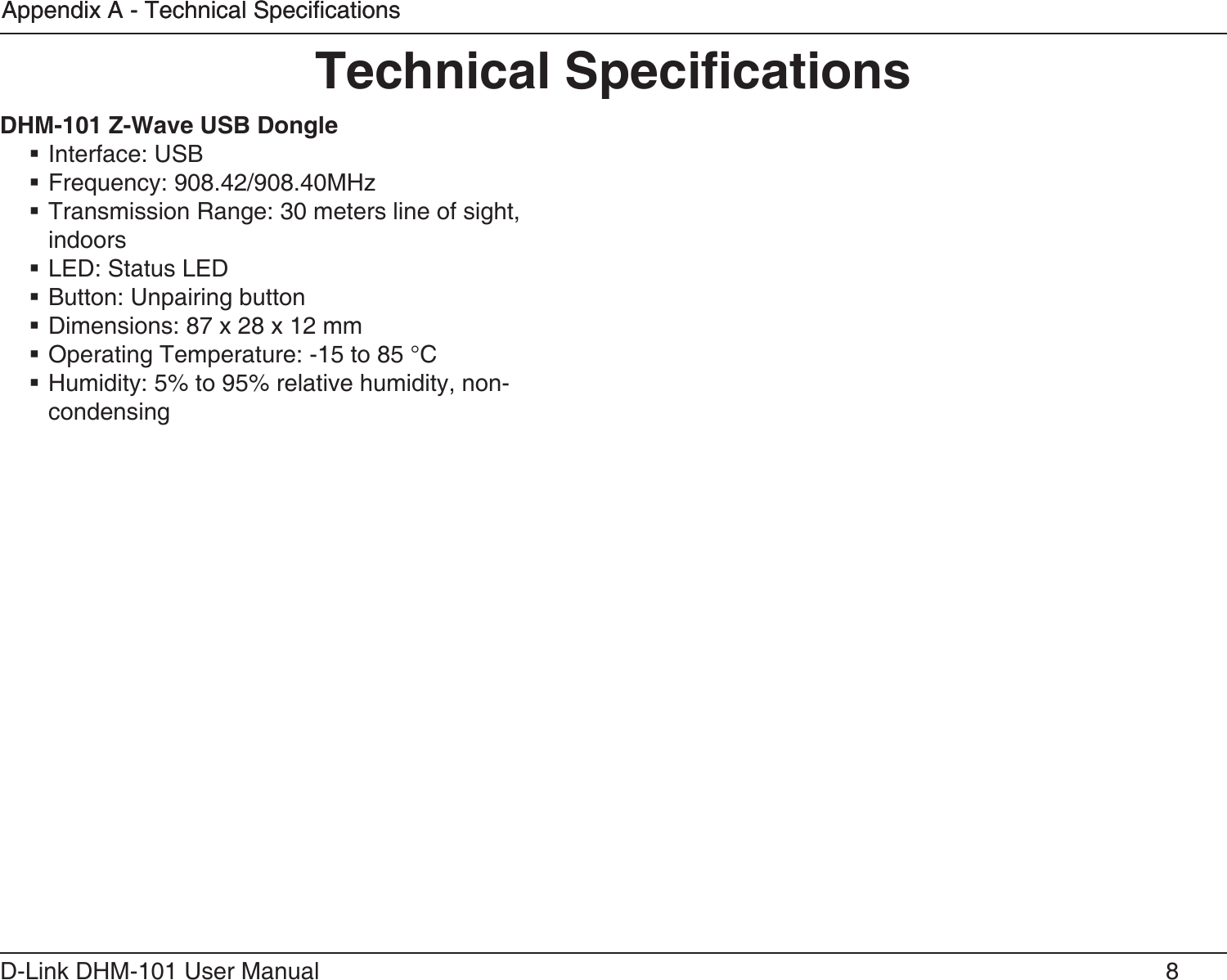 8D-Link DHM-101 User ManualAppendix A - Technical SpecicationsAppendix A - Technical Specications Interface: USB Frequency: 908.42/908.40MHz Transmission Range: 30 meters line of sight, indoors LED: Status LED Button: Unpairing button Dimensions: 87 x 28 x 12 mm Operating Temperature: -15 to 85 °C Humidity: 5% to 95% relative humidity, non-condensing 