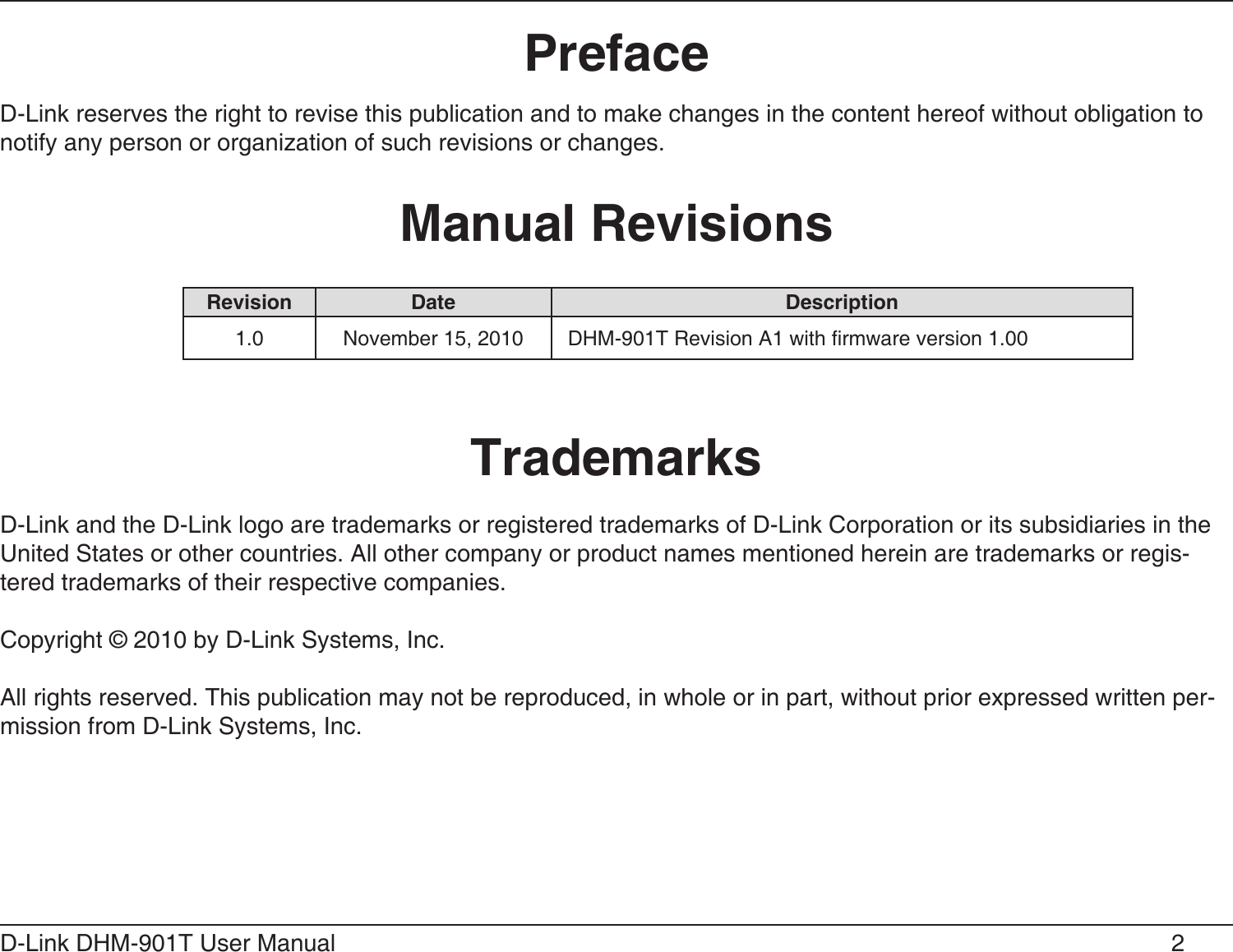 2D-Link DHM-901T User Manual D-Link reserves the right to revise this publication and to make changes in the content hereof without obligation to notify any person or organization of such revisions or changes.D-Link and the D-Link logo are trademarks or registered trademarks of D-Link Corporation or its subsidiaries in the United States or other countries. All other company or product names mentioned herein are trademarks or regis-tered trademarks of their respective companies.Copyright © 2010 by D-Link Systems, Inc.All rights reserved. This publication may not be reproduced, in whole or in part, without prior expressed written per-mission from D-Link Systems, Inc.  1.0 November 15, 2010 DHM-901T Revision A1 with rmware version 1.00