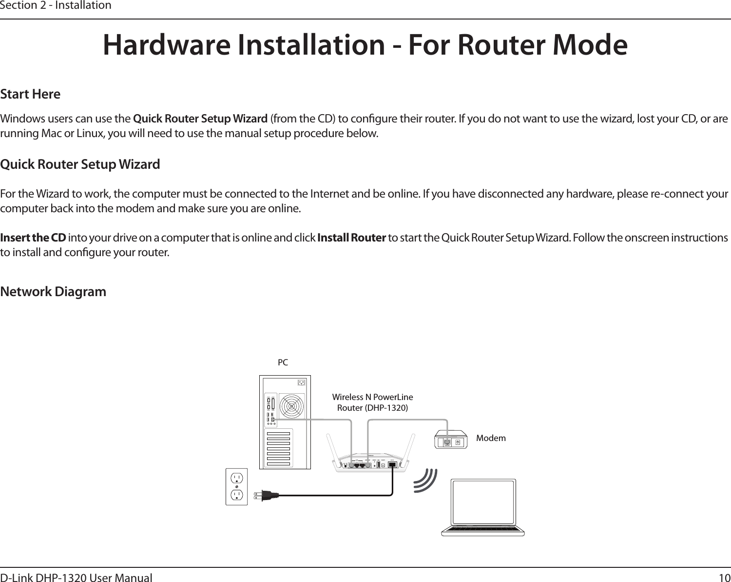 10D-Link DHP-1320 User ManualSection 2 - InstallationHardware Installation - For Router ModeNetwork DiagramWindows users can use the Quick Router Setup Wizard (from the CD) to congure their router. If you do not want to use the wizard, lost your CD, or are running Mac or Linux, you will need to use the manual setup procedure below. Start HereQuick Router Setup WizardFor the Wizard to work, the computer must be connected to the Internet and be online. If you have disconnected any hardware, please re-connect your computer back into the modem and make sure you are online.Insert the CD into your drive on a computer that is online and click Install Router to start the Quick Router Setup Wizard. Follow the onscreen instructions to install and congure your router. Wireless N PowerLine Router (DHP-1320)Modem5V- - - 3A1 2 LAN 3 4 INTERNET USBRESETINTERNET1 2 3INTERNETLANAR RTUSBRESET ON/OFF AC IN1 2 3INTERNETLANAR RTUSBRESET ON/OFF AC ININTERNETPC