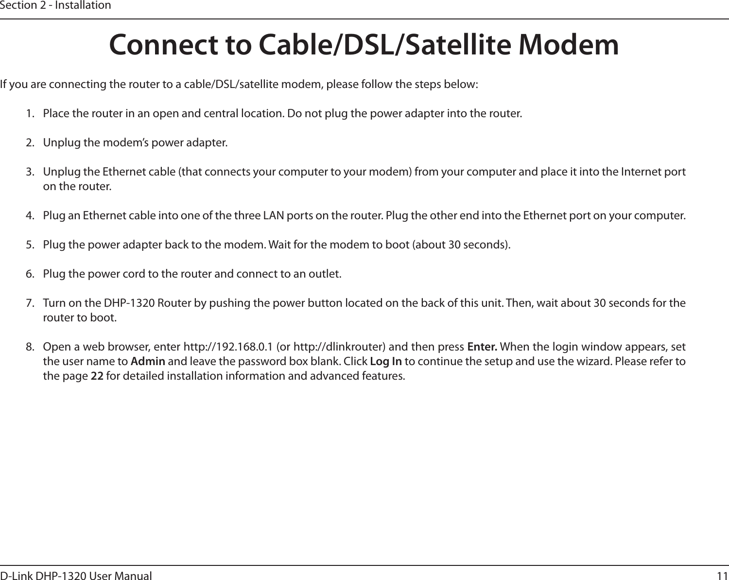 11D-Link DHP-1320 User ManualSection 2 - InstallationIf you are connecting the router to a cable/DSL/satellite modem, please follow the steps below:1.  Place the router in an open and central location. Do not plug the power adapter into the router.2.  Unplug the modem’s power adapter. 3.  Unplug the Ethernet cable (that connects your computer to your modem) from your computer and place it into the Internet port on the router.4.  Plug an Ethernet cable into one of the three LAN ports on the router. Plug the other end into the Ethernet port on your computer.5.  Plug the power adapter back to the modem. Wait for the modem to boot (about 30 seconds).6.  Plug the power cord to the router and connect to an outlet. 7.  Turn on the DHP-1320 Router by pushing the power button located on the back of this unit. Then, wait about 30 seconds for the router to boot.8.  Open a web browser, enter http://192.168.0.1 (or http://dlinkrouter) and then press Enter. When the login window appears, set the user name to Admin and leave the password box blank. Click Log In to continue the setup and use the wizard. Please refer to the page 22 for detailed installation information and advanced features.Connect to Cable/DSL/Satellite Modem