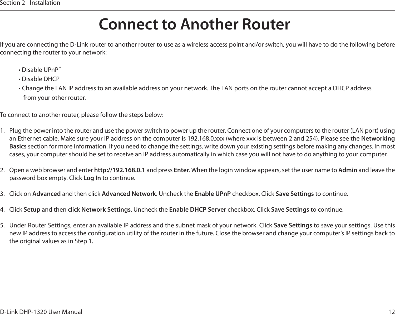 12D-Link DHP-1320 User ManualSection 2 - InstallationIf you are connecting the D-Link router to another router to use as a wireless access point and/or switch, you will have to do the following before connecting the router to your network:• Disable UPnP™• Disable DHCP• Change the LAN IP address to an available address on your network. The LAN ports on the router cannot accept a DHCP address from your other router.To connect to another router, please follow the steps below:1.  Plug the power into the router and use the power switch to power up the router. Connect one of your computers to the router (LAN port) using an Ethernet cable. Make sure your IP address on the computer is 192.168.0.xxx (where xxx is between 2 and 254). Please see the Networking Basics section for more information. If you need to change the settings, write down your existing settings before making any changes. In most cases, your computer should be set to receive an IP address automatically in which case you will not have to do anything to your computer.2.  Open a web browser and enter http://192.168.0.1 and press Enter. When the login window appears, set the user name to Admin and leave the password box empty. Click Log In to continue.3.  Click on Advanced and then click Advanced Network. Uncheck the Enable UPnP checkbox. Click Save Settings to continue. 4.  Click Setup and then click Network Settings. Uncheck the Enable DHCP Server checkbox. Click Save Settings to continue.5.  Under Router Settings, enter an available IP address and the subnet mask of your network. Click Save Settings to save your settings. Use this new IP address to access the conguration utility of the router in the future. Close the browser and change your computer’s IP settings back to the original values as in Step 1.Connect to Another Router
