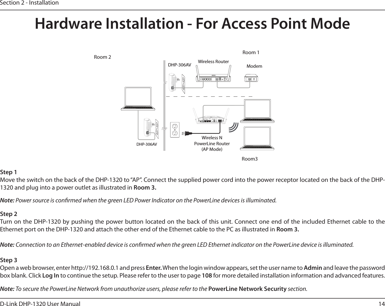 14D-Link DHP-1320 User ManualSection 2 - InstallationHardware Installation - For Access Point Mode5V- - - 3A1 2 LAN 3 4 INTERNET USBRESETINTERNET1 2 3INTERNETLANAR RTUSBRESET ON/OFF AC IN1 2 3INTERNETLANAR RTUSBRESET ON/OFF AC ININTERNETDHP-306AVWireless RouterModemWireless N PowerLine Router (AP Mode) DHP-306AVStep 2Turn on the DHP-1320 by pushing the power button located on the back of this unit. Connect one end of the included Ethernet cable to the Ethernet port on the DHP-1320 and attach the other end of the Ethernet cable to the PC as illustrated in Room 3.Note: Connection to an Ethernet-enabled device is conrmed when the green LED Ethernet indicator on the PowerLine device is illuminated. Step 3Open a web browser, enter http://192.168.0.1 and press Enter. When the login window appears, set the user name to Admin and leave the password box blank. Click Log In to continue the setup. Please refer to the user to page 108 for more detailed installation information and advanced features.Step 1Move the switch on the back of the DHP-1320 to “AP”. Connect the supplied power cord into the power receptor located on the back of the DHP-1320 and plug into a power outlet as illustrated in Room 3. Note: To secure the PowerLine Network from unauthorize users, please refer to the PowerLine Network Security section.Note: Power source is conrmed when the green LED Power Indicator on the PowerLine devices is illuminated. Room 2 Room 1Room3
