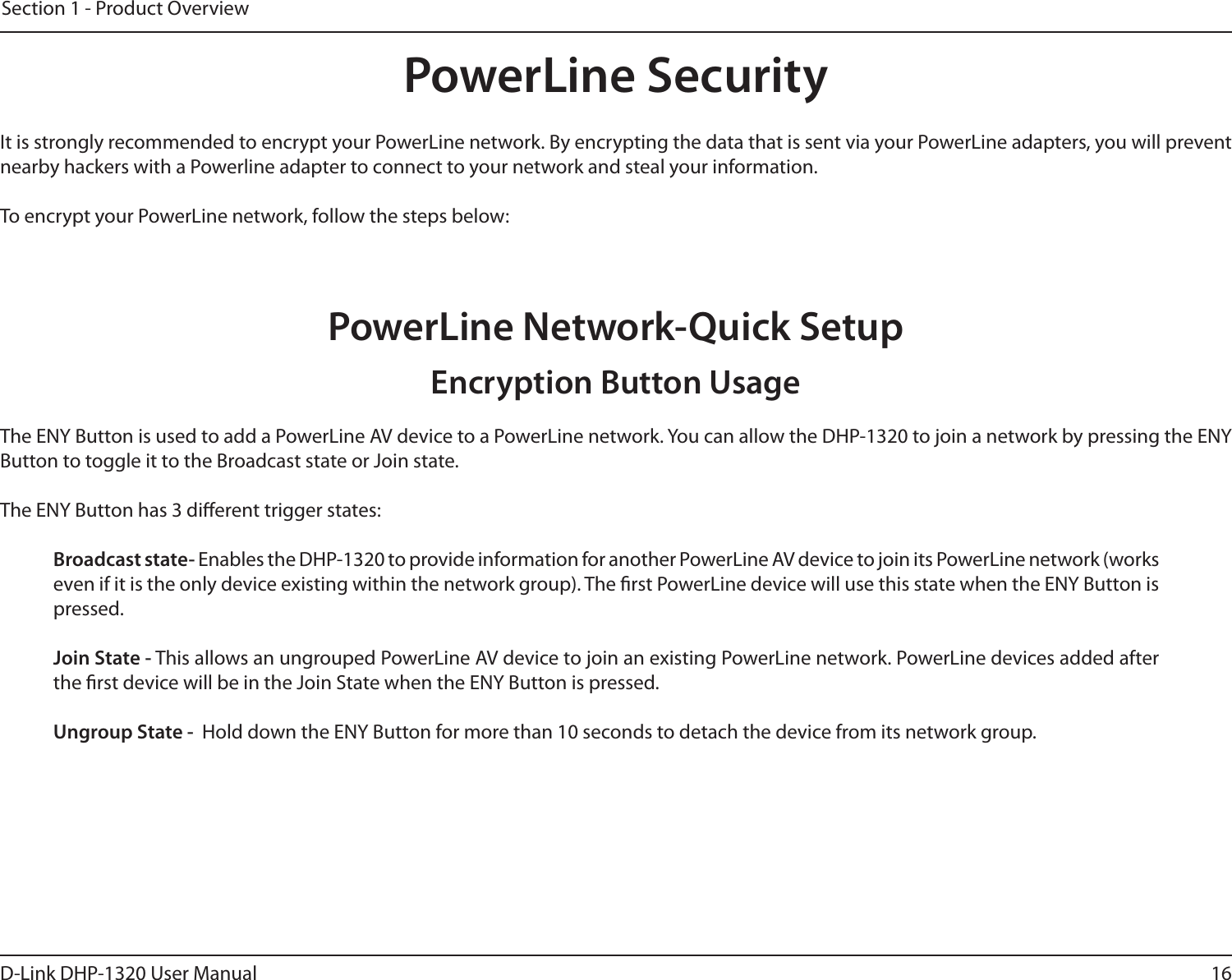 16D-Link DHP-1320 User ManualSection 1 - Product OverviewPowerLine SecurityIt is strongly recommended to encrypt your PowerLine network. By encrypting the data that is sent via your PowerLine adapters, you will prevent nearby hackers with a Powerline adapter to connect to your network and steal your information.To encrypt your PowerLine network, follow the steps below:PowerLine Network-Quick SetupThe ENY Button is used to add a PowerLine AV device to a PowerLine network. You can allow the DHP-1320 to join a network by pressing the ENY Button to toggle it to the Broadcast state or Join state.The ENY Button has 3 dierent trigger states:  Broadcast state- Enables the DHP-1320 to provide information for another PowerLine AV device to join its PowerLine network (works even if it is the only device existing within the network group). The rst PowerLine device will use this state when the ENY Button is pressed.  Join State - This allows an ungrouped PowerLine AV device to join an existing PowerLine network. PowerLine devices added after the rst device will be in the Join State when the ENY Button is pressed. Ungroup State -  Hold down the ENY Button for more than 10 seconds to detach the device from its network group. Encryption Button Usage