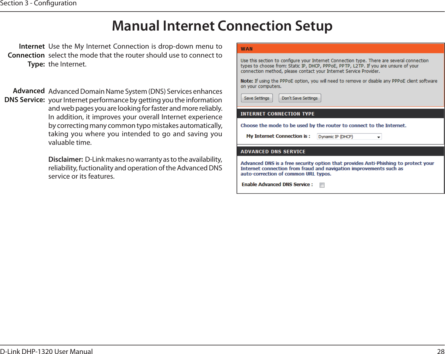 28D-Link DHP-1320 User ManualSection 3 - CongurationManual Internet Connection SetupUse the My Internet Connection is drop-down menu to select the mode that the router should use to connect to the Internet.Advanced Domain Name System (DNS) Services enhances your Internet performance by getting you the information and web pages you are looking for faster and more reliably. In addition, it improves your overall Internet experience by correcting many common typo mistakes automatically, taking  you where you intended to go  and saving you valuable time. Disclaimer:  D-Link makes no warranty as to the availability, reliability, fuctionality and operation of the Advanced DNS service or its features. Internet Connection Type:Advanced DNS Service: