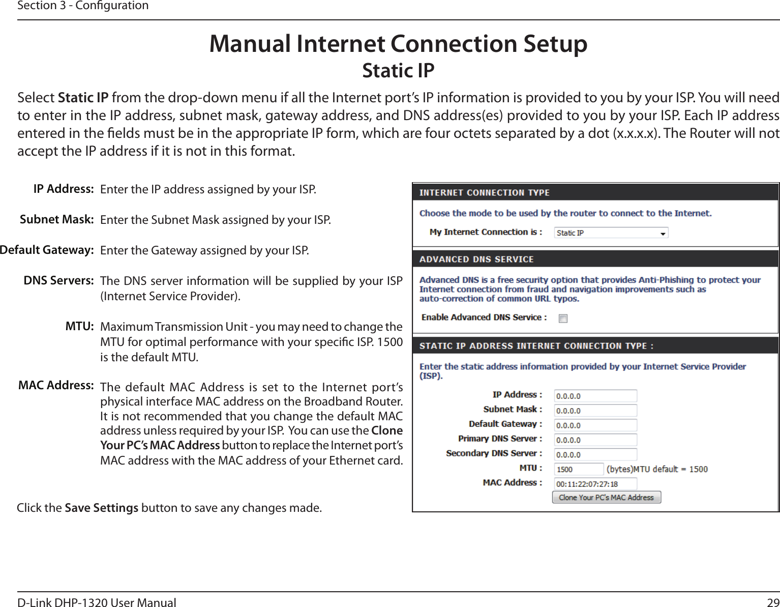29D-Link DHP-1320 User ManualSection 3 - CongurationEnter the IP address assigned by your ISP.Enter the Subnet Mask assigned by your ISP.Enter the Gateway assigned by your ISP.The DNS server information will be supplied by your ISP (Internet Service Provider).Maximum Transmission Unit - you may need to change the MTU for optimal performance with your specic ISP. 1500 is the default MTU.The  default  MAC  Address  is  set  to  the  Internet  port’s physical interface MAC address on the Broadband Router. It is not recommended that you change the default MAC address unless required by your ISP.  You can use the Clone Your PC’s MAC Address button to replace the Internet port’s MAC address with the MAC address of your Ethernet card.IP Address:Subnet Mask:Default Gateway:DNS Servers:MTU:MAC Address:Manual Internet Connection SetupStatic IPSelect Static IP from the drop-down menu if all the Internet port’s IP information is provided to you by your ISP. You will need to enter in the IP address, subnet mask, gateway address, and DNS address(es) provided to you by your ISP. Each IP address entered in the elds must be in the appropriate IP form, which are four octets separated by a dot (x.x.x.x). The Router will not accept the IP address if it is not in this format.Click the Save Settings button to save any changes made.