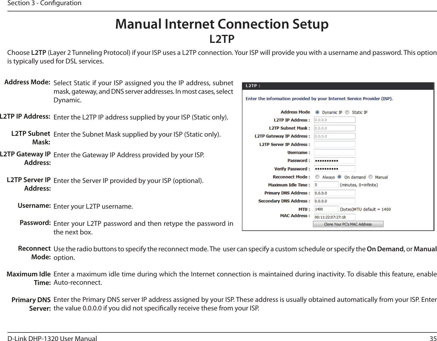 35D-Link DHP-1320 User ManualSection 3 - CongurationSelect Static if your ISP assigned you the IP address, subnet mask, gateway, and DNS server addresses. In most cases, select Dynamic.Enter the L2TP IP address supplied by your ISP (Static only).Enter the Subnet Mask supplied by your ISP (Static only).Enter the Gateway IP Address provided by your ISP.Enter the Server IP provided by your ISP (optional).Enter your L2TP username.Enter your L2TP password and then retype the password in the next box.Use the radio buttons to specify the reconnect mode. The  user can specify a custom schedule or specify the On Demand, or Manual option.Enter a maximum idle time during which the Internet connection is maintained during inactivity. To disable this feature, enable Auto-reconnect.Enter the Primary DNS server IP address assigned by your ISP. These address is usually obtained automatically from your ISP. Enter the value 0.0.0.0 if you did not specically receive these from your ISP.Address Mode:L2TP IP Address:L2TP Subnet Mask:Manual Internet Connection SetupL2TPChoose L2TP (Layer 2 Tunneling Protocol) if your ISP uses a L2TP connection. Your ISP will provide you with a username and password. This option is typically used for DSL services. L2TP Gateway IP Address:L2TP Server IP Address:Username:Password:Reconnect Mode:Maximum Idle Time:Primary DNS Server: