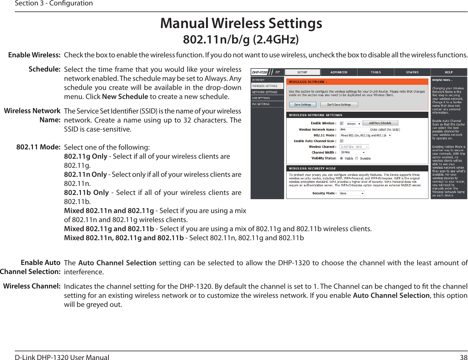 38D-Link DHP-1320 User ManualSection 3 - CongurationCheck the box to enable the wireless function. If you do not want to use wireless, uncheck the box to disable all the wireless functions.Select the time frame that you would like your wireless network enabled. The schedule may be set to Always. Any schedule you create will be  available in the drop-down menu. Click New Schedule to create a new schedule.The Service Set Identier (SSID) is the name of your wireless network. Create a name using  up to 32  characters. The SSID is case-sensitive.Select one of the following:802.11g Only - Select if all of your wireless clients are802.11g.802.11n Only - Select only if all of your wireless clients are802.11n.802.11b Only - Select if all of your wireless clients  are 802.11b.Mixed 802.11n and 802.11g - Select if you are using a mixof 802.11n and 802.11g wireless clients.Mixed 802.11g and 802.11b - Select if you are using a mix of 802.11g and 802.11b wireless clients. Mixed 802.11n, 802.11g and 802.11b - Select 802.11n, 802.11g and 802.11bThe Auto Channel Selection setting can be selected to allow the DHP-1320 to choose the channel with the least amount of interference.Indicates the channel setting for the DHP-1320. By default the channel is set to 1. The Channel can be changed to t the channel setting for an existing wireless network or to customize the wireless network. If you enable Auto Channel Selection, this option will be greyed out.Enable Wireless:Schedule:Wireless Network Name:802.11 Mode:Enable Auto Channel Selection:Wireless Channel:Manual Wireless Settings802.11n/b/g (2.4GHz)