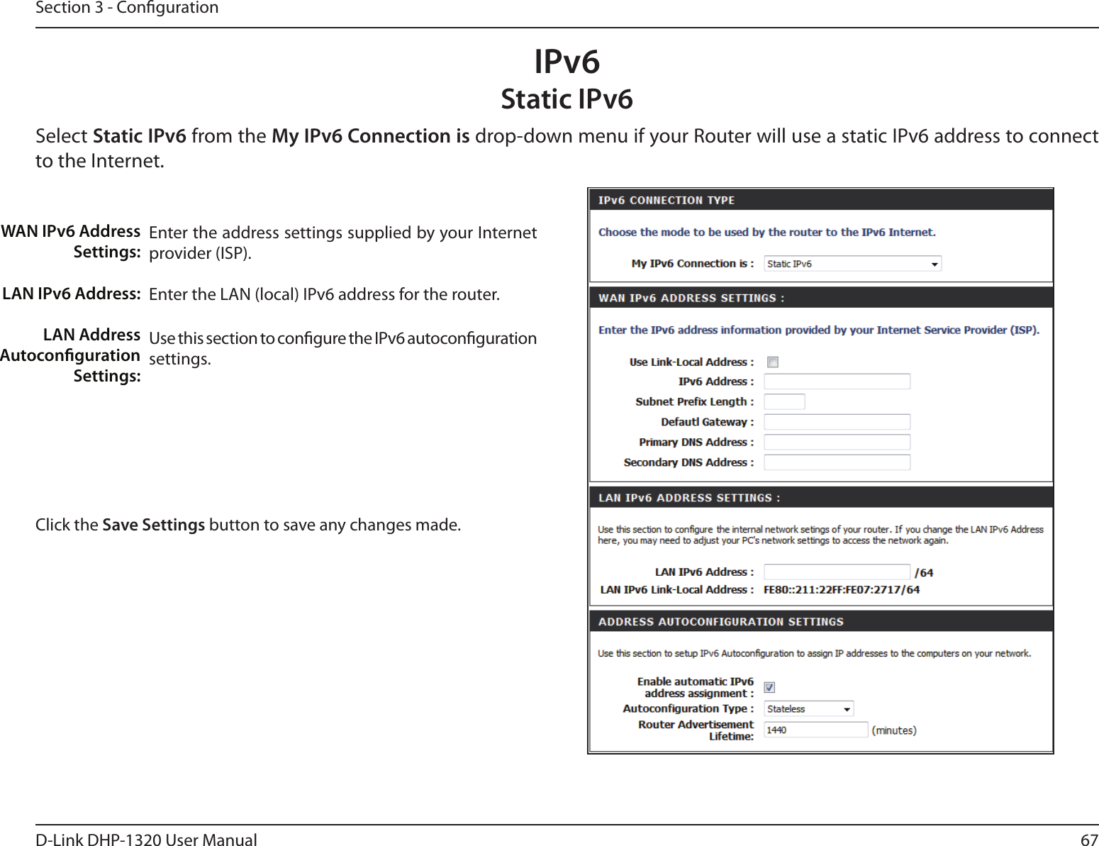 67D-Link DHP-1320 User ManualSection 3 - CongurationIPv6Static IPv6Select Static IPv6 from the My IPv6 Connection is drop-down menu if your Router will use a static IPv6 address to connect to the Internet.Enter the address settings supplied by your Internet provider (ISP). Enter the LAN (local) IPv6 address for the router. Use this section to congure the IPv6 autoconguration settings.WAN IPv6 Address Settings:LAN IPv6 Address:LAN Address Autoconguration Settings:Click the Save Settings button to save any changes made.