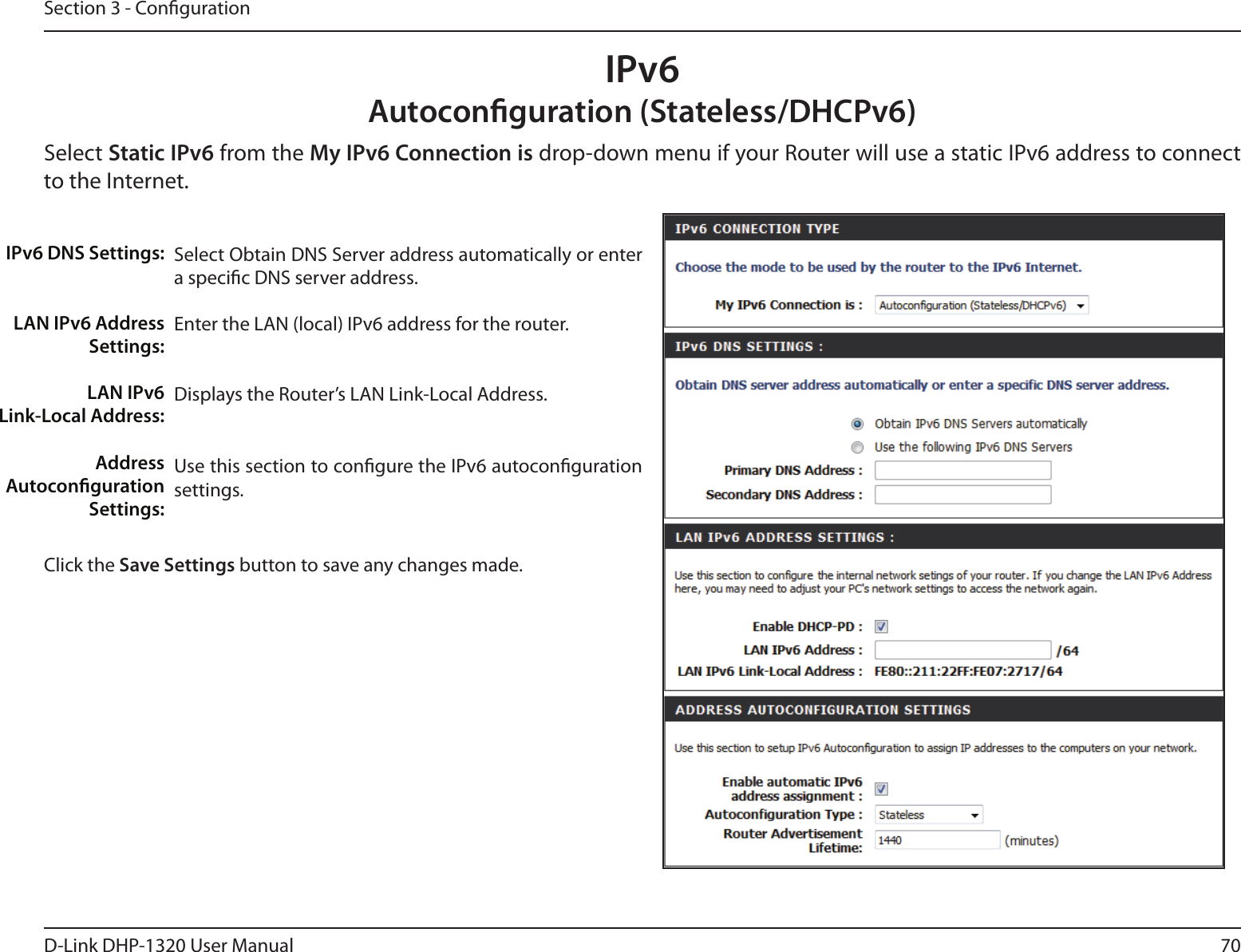70D-Link DHP-1320 User ManualSection 3 - CongurationIPv6Autoconguration (Stateless/DHCPv6)Select Static IPv6 from the My IPv6 Connection is drop-down menu if your Router will use a static IPv6 address to connect to the Internet.Select Obtain DNS Server address automatically or enter a specic DNS server address. Enter the LAN (local) IPv6 address for the router. Displays the Router’s LAN Link-Local Address.Use this section to congure the IPv6 autoconguration settings.IPv6 DNS Settings:LAN IPv6 Address Settings:LAN IPv6  Link-Local Address:Address Autoconguration Settings:Click the Save Settings button to save any changes made.