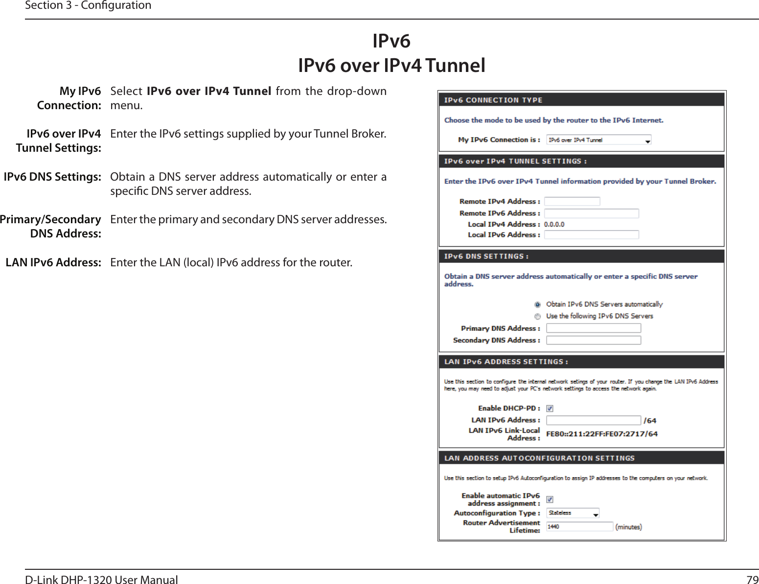 79D-Link DHP-1320 User ManualSection 3 - CongurationIPv6 over IPv4 TunnelSelect  IPv6 over IPv4 Tunnel from  the  drop-down menu.Enter the IPv6 settings supplied by your Tunnel Broker. Obtain a DNS server address automatically or enter a specic DNS server address. Enter the primary and secondary DNS server addresses. Enter the LAN (local) IPv6 address for the router. My IPv6 Connection:IPv6 over IPv4 Tunnel Settings:IPv6 DNS Settings:Primary/Secondary DNS Address:LAN IPv6 Address:IPv6