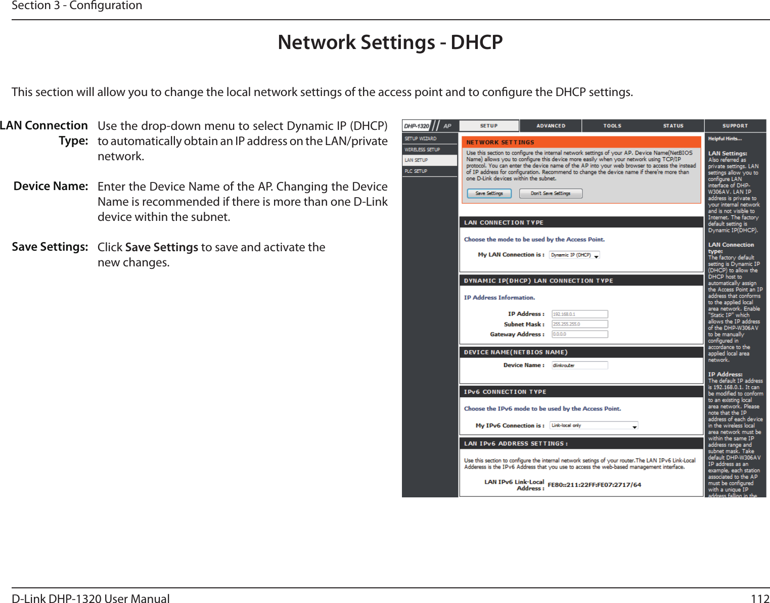 112D-Link DHP-1320 User ManualSection 3 - CongurationNetwork Settings - DHCPThis section will allow you to change the local network settings of the access point and to congure the DHCP settings.LAN ConnectionType:Device Name:Save Settings:Use the drop-down menu to select Dynamic IP (DHCP) to automatically obtain an IP address on the LAN/private network.Enter the Device Name of the AP. Changing the Device Name is recommended if there is more than one D-Link device within the subnet.Click Save Settings to save and activate thenew changes.