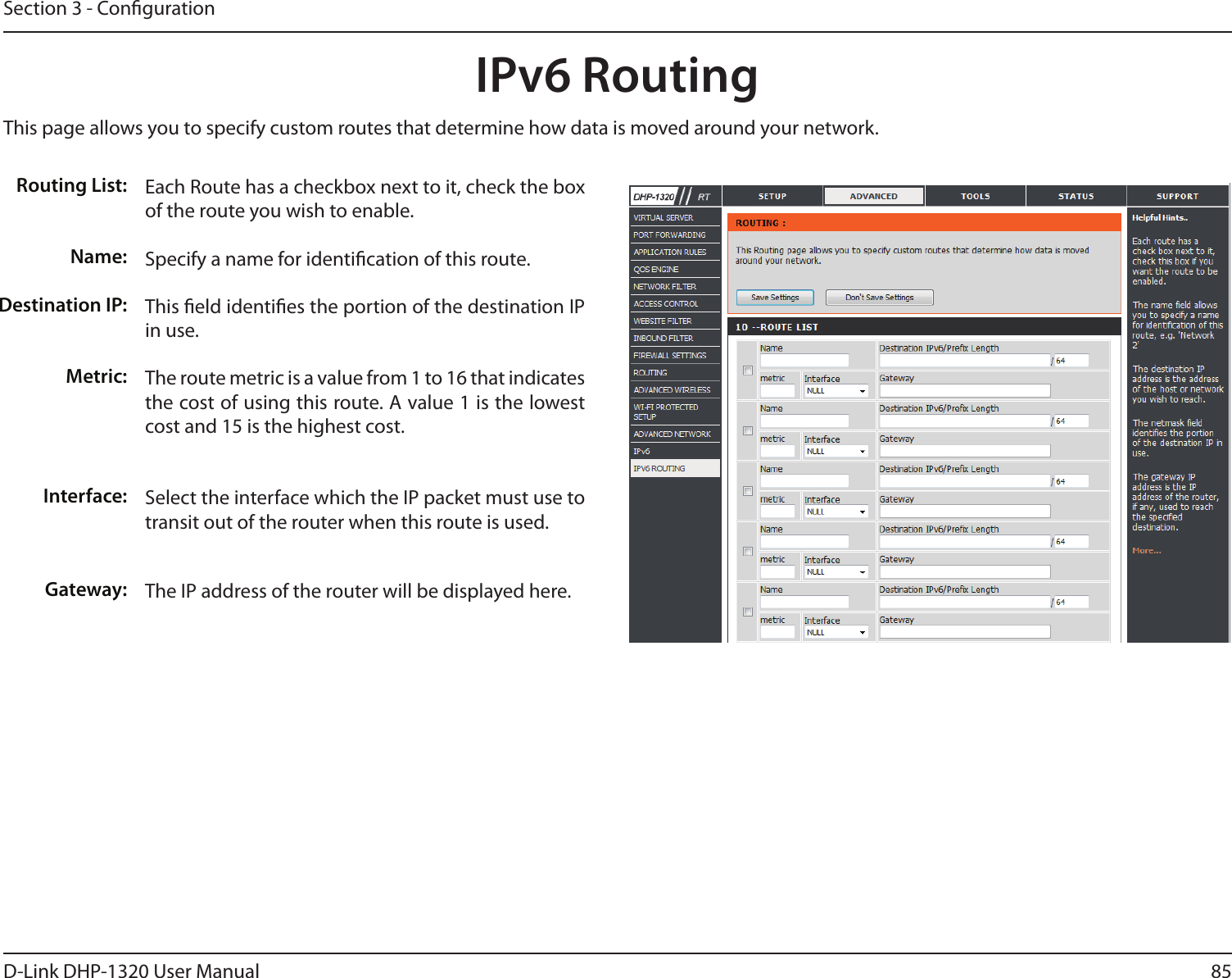 85D-Link DHP-1320 User ManualSection 3 - CongurationIPv6 Routing This page allows you to specify custom routes that determine how data is moved around your network. Routing List:Name:Destination IP:Metric:Interface:Gateway:Each Route has a checkbox next to it, check the box of the route you wish to enable. Specify a name for identication of this route.This eld identies the portion of the destination IP in use. The route metric is a value from 1 to 16 that indicates the cost of using this route. A value 1 is the lowest cost and 15 is the highest cost.Select the interface which the IP packet must use to transit out of the router when this route is used.The IP address of the router will be displayed here. 