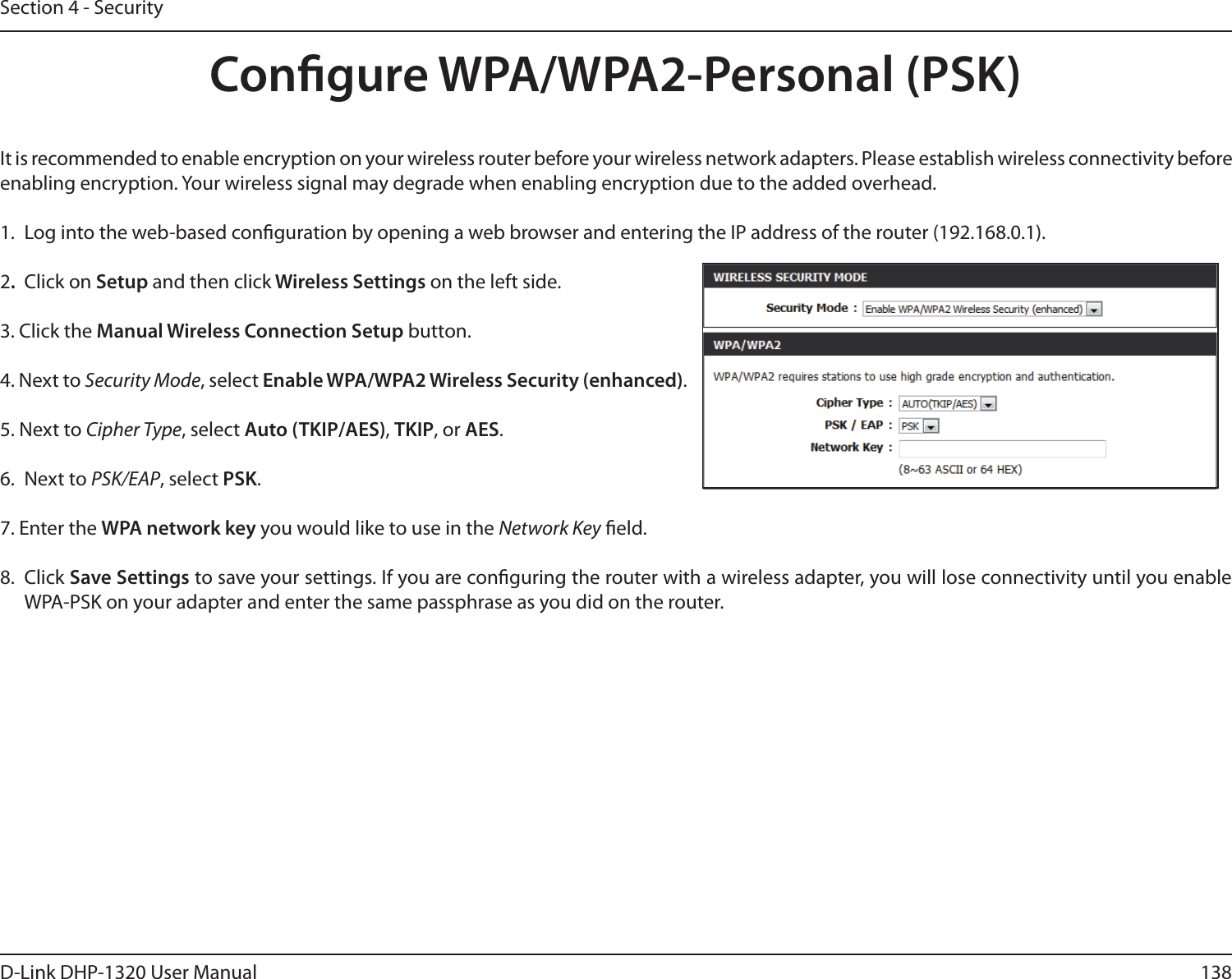 138D-Link DHP-1320 User ManualSection 4 - SecurityCongure WPA/WPA2-Personal (PSK)It is recommended to enable encryption on your wireless router before your wireless network adapters. Please establish wireless connectivity before enabling encryption. Your wireless signal may degrade when enabling encryption due to the added overhead.1. Log into the web-based conguration by opening a web browser and entering the IP address of the router (192.168.0.1).  2.  Click on Setup and then click Wireless Settings on the left side.3. Click the Manual Wireless Connection Setup button. 4. Next to Security Mode, select Enable WPA/WPA2 Wireless Security (enhanced).5. Next to Cipher Type, select Auto (TKIP/AES), TKIP, or AES.6.  Next to PSK/EAP, select PSK.7. Enter the WPA network key you would like to use in the Network Key eld.8.  Click Save Settings to save your settings. If you are conguring the router with a wireless adapter, you will lose connectivity until you enable WPA-PSK on your adapter and enter the same passphrase as you did on the router.