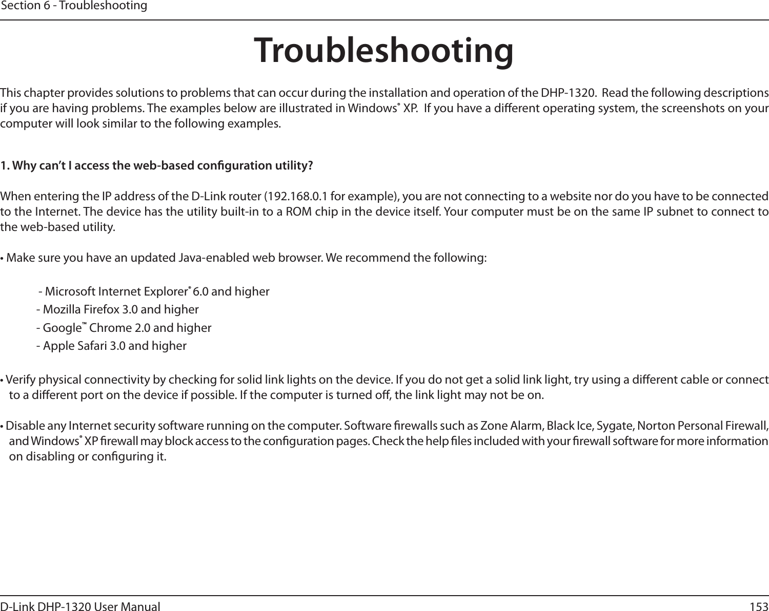 153D-Link DHP-1320 User ManualSection 6 - TroubleshootingTroubleshootingThis chapter provides solutions to problems that can occur during the installation and operation of the DHP-1320.  Read the following descriptions if you are having problems. The examples below are illustrated in Windows® XP.  If you have a dierent operating system, the screenshots on your computer will look similar to the following examples.1. Why can’t I access the web-based conguration utility?When entering the IP address of the D-Link router (192.168.0.1 for example), you are not connecting to a website nor do you have to be connected to the Internet. The device has the utility built-in to a ROM chip in the device itself. Your computer must be on the same IP subnet to connect to the web-based utility. • Make sure you have an updated Java-enabled web browser. We recommend the following:    - Microsoft Internet Explorer® 6.0 and higher- Mozilla Firefox 3.0 and higher- Google™ Chrome 2.0 and higher- Apple Safari 3.0 and higher• Verify physical connectivity by checking for solid link lights on the device. If you do not get a solid link light, try using a dierent cable or connect to a dierent port on the device if possible. If the computer is turned o, the link light may not be on.• Disable any Internet security software running on the computer. Software rewalls such as Zone Alarm, Black Ice, Sygate, Norton Personal Firewall, and Windows® XP rewall may block access to the conguration pages. Check the help les included with your rewall software for more information on disabling or conguring it.