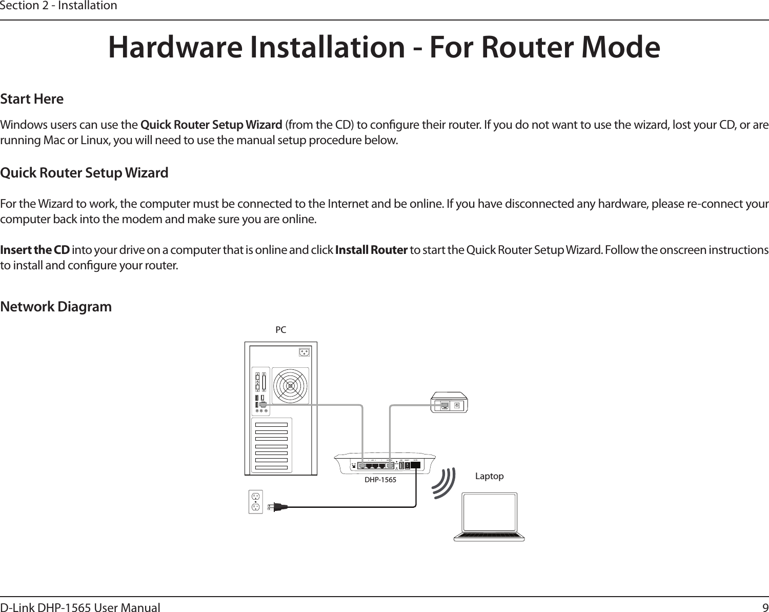 9D-Link DHP-1565 User ManualSection 2 - InstallationHardware Installation - For Router ModeNetwork DiagramWindows users can use the Quick Router Setup Wizard (from the CD) to congure their router. If you do not want to use the wizard, lost your CD, or are running Mac or Linux, you will need to use the manual setup procedure below. Start HereQuick Router Setup WizardFor the Wizard to work, the computer must be connected to the Internet and be online. If you have disconnected any hardware, please re-connect your computer back into the modem and make sure you are online.Insert the CD into your drive on a computer that is online and click Install Router to start the Quick Router Setup Wizard. Follow the onscreen instructions to install and congure your router. Laptop1234 LAN INTERNETRESETON/OFFUSBAR RTAC ININTERNETDHP-1565PC