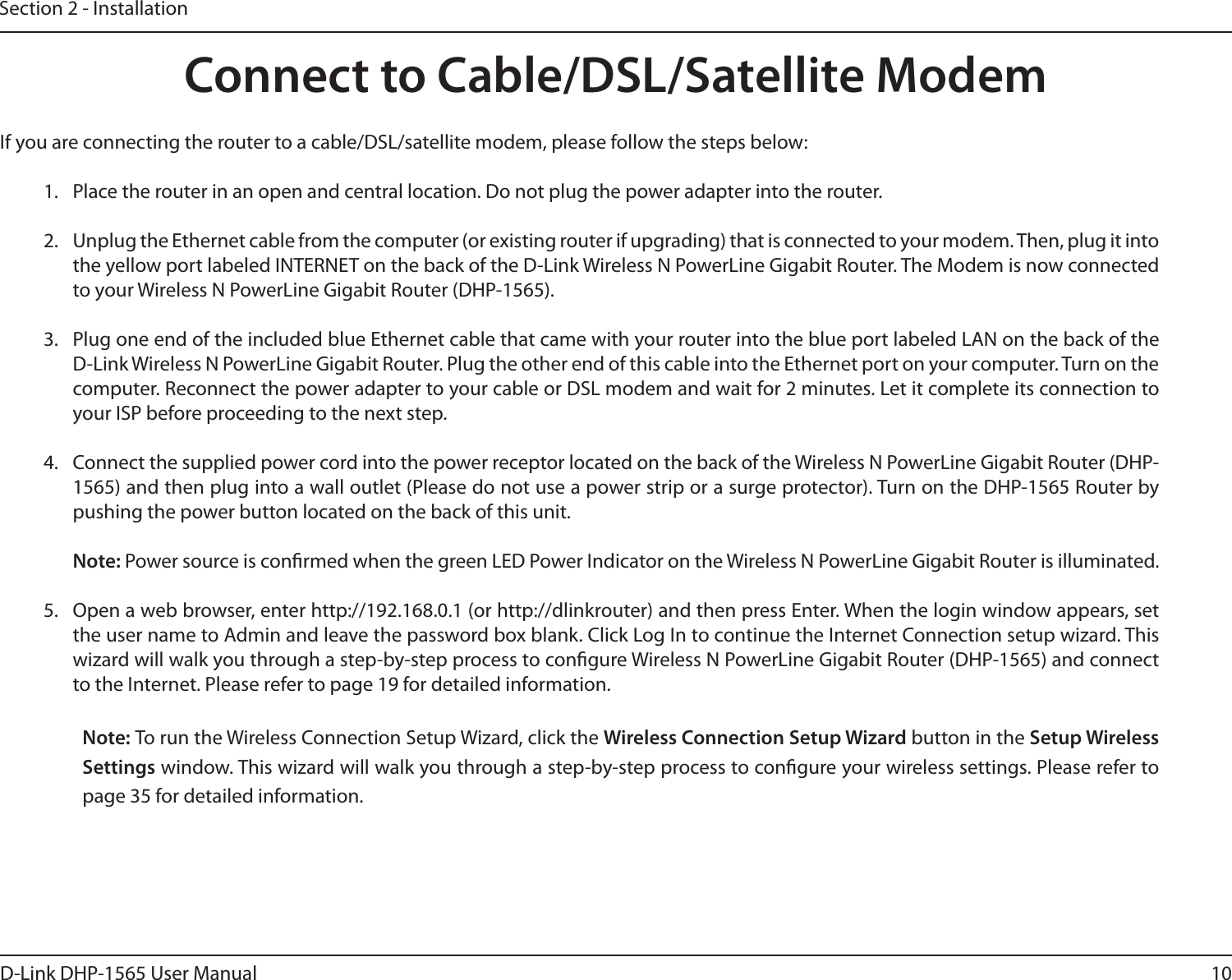 10D-Link DHP-1565 User ManualSection 2 - InstallationIf you are connecting the router to a cable/DSL/satellite modem, please follow the steps below:1.  Place the router in an open and central location. Do not plug the power adapter into the router.2.  Unplug the Ethernet cable from the computer (or existing router if upgrading) that is connected to your modem. Then, plug it into the yellow port labeled INTERNET on the back of the D-Link Wireless N PowerLine Gigabit Router. The Modem is now connected to your Wireless N PowerLine Gigabit Router (DHP-1565).3.  Plug one end of the included blue Ethernet cable that came with your router into the blue port labeled LAN on the back of the D-Link Wireless N PowerLine Gigabit Router. Plug the other end of this cable into the Ethernet port on your computer. Turn on the computer. Reconnect the power adapter to your cable or DSL modem and wait for 2 minutes. Let it complete its connection to your ISP before proceeding to the next step.4.  Connect the supplied power cord into the power receptor located on the back of the Wireless N PowerLine Gigabit Router (DHP-1565) and then plug into a wall outlet (Please do not use a power strip or a surge protector). Turn on the DHP-1565 Router by pushing the power button located on the back of this unit.Note: Power source is conrmed when the green LED Power Indicator on the Wireless N PowerLine Gigabit Router is illuminated.5.  Open a web browser, enter http://192.168.0.1 (or http://dlinkrouter) and then press Enter. When the login window appears, set the user name to Admin and leave the password box blank. Click Log In to continue the Internet Connection setup wizard. This wizard will walk you through a step-by-step process to congure Wireless N PowerLine Gigabit Router (DHP-1565) and connect to the Internet. Please refer to page 19 for detailed information.Note: To run the Wireless Connection Setup Wizard, click the Wireless Connection Setup Wizard button in the Setup Wireless Settings window. This wizard will walk you through a step-by-step process to congure your wireless settings. Please refer to page 35 for detailed information.Connect to Cable/DSL/Satellite Modem