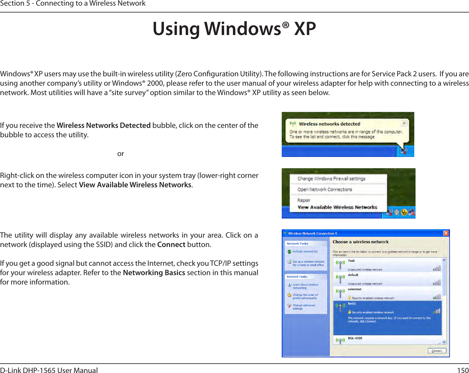 150D-Link DHP-1565 User ManualSection 5 - Connecting to a Wireless NetworkUsing Windows® XPWindows® XP users may use the built-in wireless utility (Zero Conguration Utility). The following instructions are for Service Pack 2 users.  If you are using another company’s utility or Windows® 2000, please refer to the user manual of your wireless adapter for help with connecting to a wireless network. Most utilities will have a “site survey” option similar to the Windows® XP utility as seen below.Right-click on the wireless computer icon in your system tray (lower-right corner next to the time). Select View Available Wireless Networks.If you receive the Wireless Networks Detected bubble, click on the center of the bubble to access the utility.     orThe utility will display any available wireless networks in your area. Click on a network (displayed using the SSID) and click the Connect button.If you get a good signal but cannot access the Internet, check you TCP/IP settings for your wireless adapter. Refer to the Networking Basics section in this manual for more information.