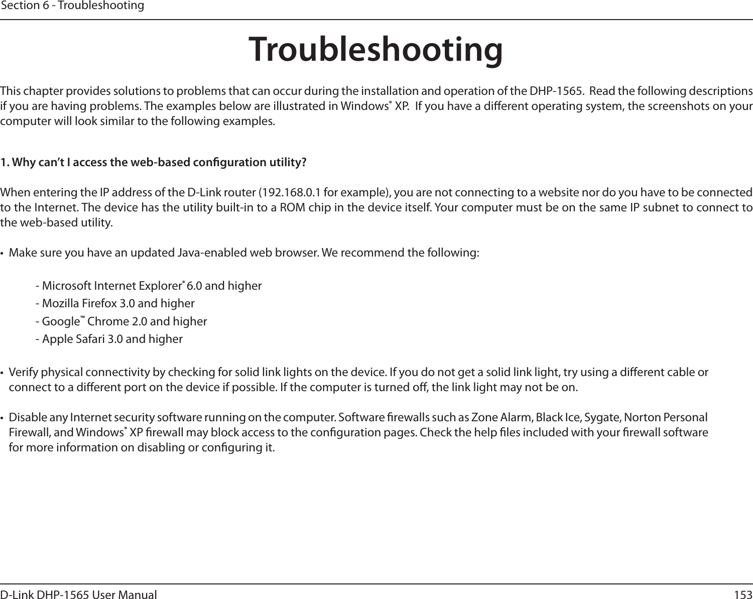 153D-Link DHP-1565 User ManualSection 6 - TroubleshootingTroubleshootingThis chapter provides solutions to problems that can occur during the installation and operation of the DHP-1565.  Read the following descriptions if you are having problems. The examples below are illustrated in Windows® XP.  If you have a dierent operating system, the screenshots on your computer will look similar to the following examples.1. Why can’t I access the web-based conguration utility?When entering the IP address of the D-Link router (192.168.0.1 for example), you are not connecting to a website nor do you have to be connected to the Internet. The device has the utility built-in to a ROM chip in the device itself. Your computer must be on the same IP subnet to connect to the web-based utility. •  Make sure you have an updated Java-enabled web browser. We recommend the following:  - Microsoft Internet Explorer® 6.0 and higher- Mozilla Firefox 3.0 and higher- Google™ Chrome 2.0 and higher- Apple Safari 3.0 and higher•  Verify physical connectivity by checking for solid link lights on the device. If you do not get a solid link light, try using a dierent cable or connect to a dierent port on the device if possible. If the computer is turned o, the link light may not be on.•  Disable any Internet security software running on the computer. Software rewalls such as Zone Alarm, Black Ice, Sygate, Norton Personal Firewall, and Windows® XP rewall may block access to the conguration pages. Check the help les included with your rewall software for more information on disabling or conguring it.