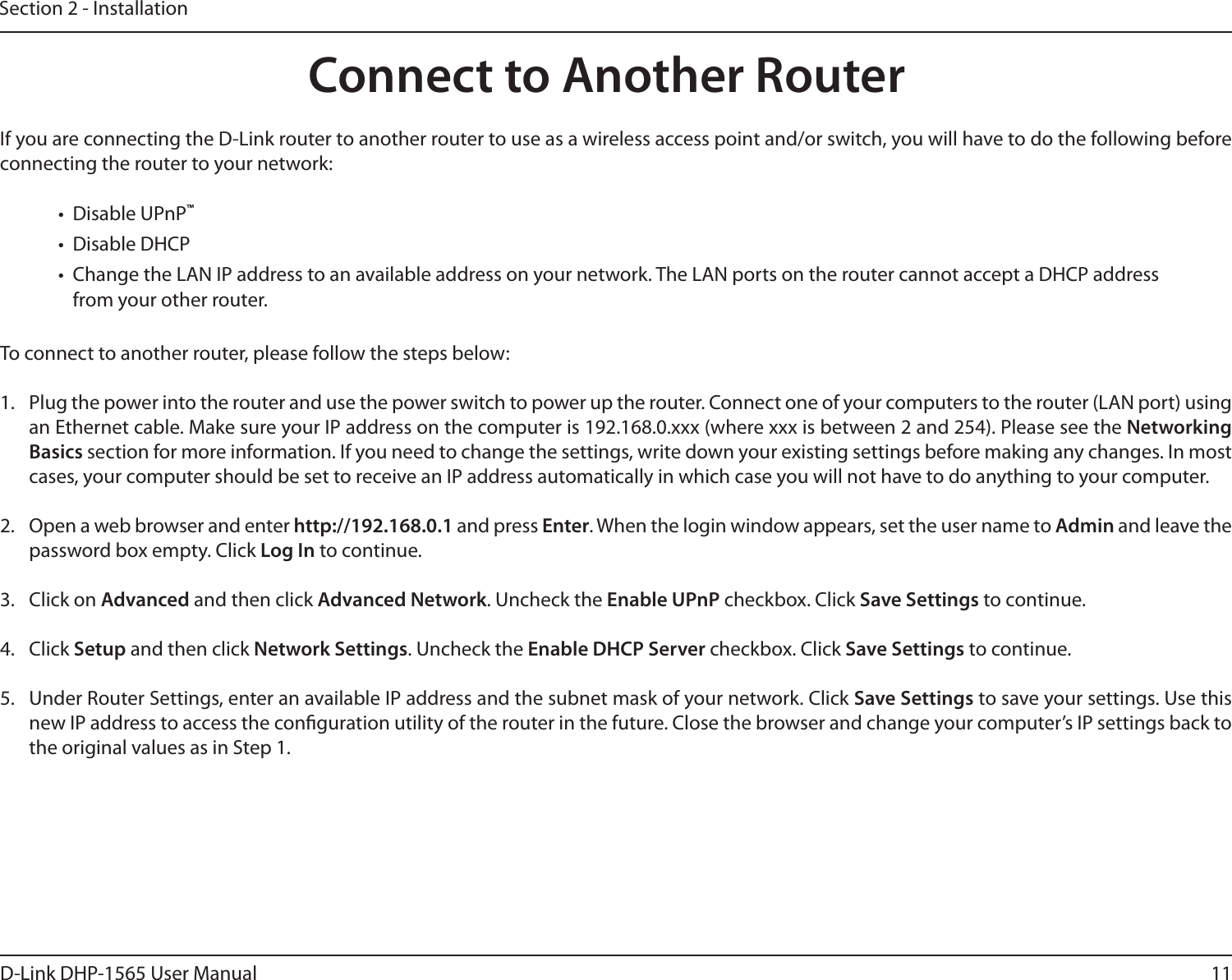 11D-Link DHP-1565 User ManualSection 2 - InstallationIf you are connecting the D-Link router to another router to use as a wireless access point and/or switch, you will have to do the following before connecting the router to your network:•  Disable UPnP™•  Disable DHCP•  Change the LAN IP address to an available address on your network. The LAN ports on the router cannot accept a DHCP address from your other router.To connect to another router, please follow the steps below:1.  Plug the power into the router and use the power switch to power up the router. Connect one of your computers to the router (LAN port) using an Ethernet cable. Make sure your IP address on the computer is 192.168.0.xxx (where xxx is between 2 and 254). Please see the Networking Basics section for more information. If you need to change the settings, write down your existing settings before making any changes. In most cases, your computer should be set to receive an IP address automatically in which case you will not have to do anything to your computer.2.  Open a web browser and enter http://192.168.0.1 and press Enter. When the login window appears, set the user name to Admin and leave the password box empty. Click Log In to continue.3.  Click on Advanced and then click Advanced Network. Uncheck the Enable UPnP checkbox. Click Save Settings to continue. 4.  Click Setup and then click Network Settings. Uncheck the Enable DHCP Server checkbox. Click Save Settings to continue.5.  Under Router Settings, enter an available IP address and the subnet mask of your network. Click Save Settings to save your settings. Use this new IP address to access the conguration utility of the router in the future. Close the browser and change your computer’s IP settings back to the original values as in Step 1.Connect to Another Router