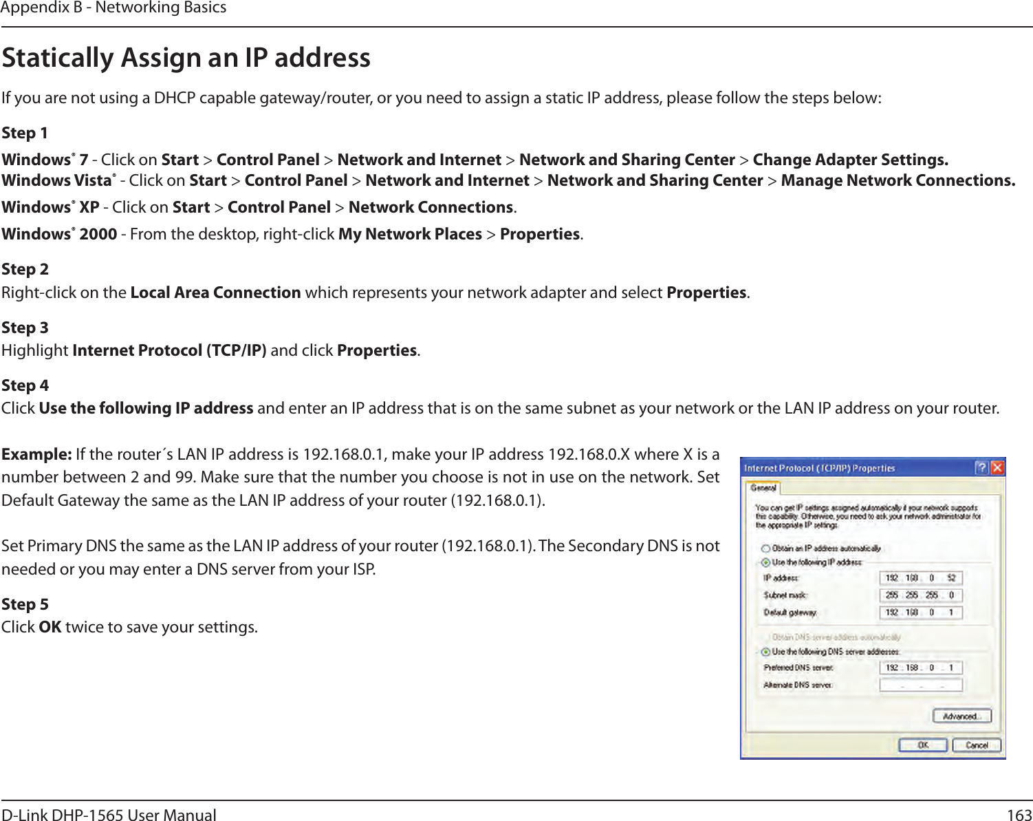 163D-Link DHP-1565 User ManualAppendix B - Networking BasicsStatically Assign an IP addressIf you are not using a DHCP capable gateway/router, or you need to assign a static IP address, please follow the steps below:Step 1Windows® 7 - Click on Start &gt; Control Panel &gt; Network and Internet &gt; Network and Sharing Center &gt; Change Adapter Settings. Windows Vista® - Click on Start &gt; Control Panel &gt; Network and Internet &gt; Network and Sharing Center &gt; Manage Network Connections.Windows® XP - Click on Start &gt; Control Panel &gt; Network Connections.Windows® 2000 - From the desktop, right-click My Network Places &gt; Properties.Step 2Right-click on the Local Area Connection which represents your network adapter and select Properties.Step 3Highlight Internet Protocol (TCP/IP) and click Properties.Step 4Click Use the following IP address and enter an IP address that is on the same subnet as your network or the LAN IP address on your router.Example: If the router´s LAN IP address is 192.168.0.1, make your IP address 192.168.0.X where X is a number between 2 and 99. Make sure that the number you choose is not in use on the network. Set Default Gateway the same as the LAN IP address of your router (192.168.0.1). Set Primary DNS the same as the LAN IP address of your router (192.168.0.1). The Secondary DNS is not needed or you may enter a DNS server from your ISP.Step 5Click OK twice to save your settings.