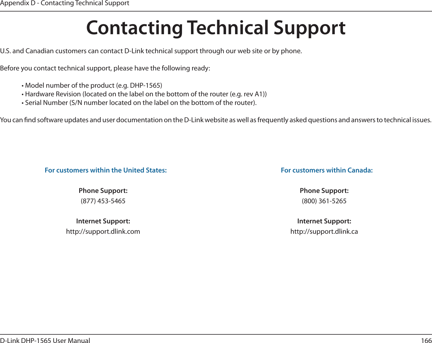 166D-Link DHP-1565 User ManualAppendix D - Contacting Technical SupportContacting Technical SupportU.S. and Canadian customers can contact D-Link technical support through our web site or by phone.Before you contact technical support, please have the following ready:  • Model number of the product (e.g. DHP-1565)  • Hardware Revision (located on the label on the bottom of the router (e.g. rev A1))  • Serial Number (S/N number located on the label on the bottom of the router). You can nd software updates and user documentation on the D-Link website as well as frequently asked questions and answers to technical issues.For customers within the United States: Phone Support:(877) 453-5465Internet Support:http://support.dlink.com For customers within Canada: Phone Support:(800) 361-5265Internet Support:http://support.dlink.ca 